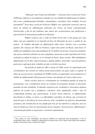 206
“Educação como Prática da Liberdade”, é uma das obras escritas por Freire
(1999) que explicita os procedimentos adotados em seu trabalho de alfabetização de adultos,
bem como a fundamentação filosófica, antropológica, sociológica deste trabalho. O texto
introdutório51
desta obra, escrito por Francisco Weffort, traz explicações essenciais sobre as
bases do método de alfabetização elaborado por Freire, de forma contextualizada,
historicizada, a fim de que tenhamos uma síntese dos acontecimentos que justificaram o
aparecimento de uma proposta política de educação.
Weffort esclarece que o exílio de Paulo Freire não se deu apenas por suas
idéias, mas por empenhar-se na intenção de fazer da libertação do povo o sentido de sua
prática. O trabalho libertador de alfabetização tinha claros vínculos com a ascensão
popular. Ele começou em 1962 no Nordeste, região mais pobre do Brasil, onde havia 15
milhões de analfabetos para uma população de 25 milhões de pessoas. O governo populista,
que usava a miséria nordestina em suas campanhas, interessou-se pela experiência de Freire,
realizada na cidade de Angicos, no rio Grande do Norte. Nesta ocasião, 300 trabalhadores
alfabetizados em 45 dias, impressionaram a opinião pública, motivando o governo federal a
patrocinar a aplicação deste trabalho em todo o território nacional.
No período de junho de 1963 a março de 1964, cursos de capacitação para
coordenadores dos círculos de cultura foram desenvolvidos em quase todas as capitais. O
plano de governo previa a instalação de 20.000 círculos, já capacitados, para atenderem a 2
milhões de alfabetizandos (30 pessoas por círculo, com duração de 3 meses cada curso).
Nestes círculos, fazia-se o levantamento do vocabulário popular do grupo de
participantes, com a interferência destes na estrutura do programa, durante as discussões
pautadas em suas realidades. O educador registrava este vocabulário e selecionava algumas
palavras de acordo com a freqüência, relevância como significação vivida e tipo de
complexidade fonêmica que apresentavam. A partir destas palavras, os alfabetizandos
descobriam as sílabas, as letras e as dificuldades específicas do idioma, que serviriam de
material para a descoberta de novas palavras. Este vocabulário de palavras, denominadas
geradoras, não existiam fora de sua significação real, de sua referência a situações, mas era
tema de debate por meio da representação dessas situações. Neste processo, alfabetização e
conscientização jamais se separavam, e ocorriam conjuntamente.
51
Esta síntese do texto introdutório de Francisco Weffort foi organizado pela pesquisadora, a fim de
compartilhar idéias sobre o trabalho de alfabetização de Paulo Freire com o sujeito entrevistado nesta pesquisa,
durante as discussões sobre as análises dos dados.
 