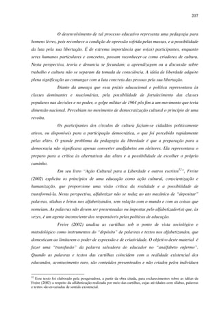 207
O desenvolvimento de tal processo educativo representa uma pedagogia para
homens livres, pois reconhece a condição de opressão sofrida pelas massas, e a possibilidade
da luta pela sua libertação. É de extrema importância que os(as) participantes, enquanto
seres humanos particulares e concretos, possam reconhecer-se como criadores de cultura.
Nesta perspectiva, teoria e denuncia se fecundam; a aprendizagem ou a discussão sobre
trabalho e cultura não se separam da tomada de consciência. A idéia de liberdade adquire
plena significação ao comungar com a luta concreta das pessoas pela sua libertação.
Diante da ameaça que essa práxis educacional e política representava às
classes dominantes e reacionárias, pela possibilidade de fortalecimento das classes
populares nas decisões e no poder, o golpe militar de 1964 pôs fim a um movimento que teria
dimensão nacional. Percebiam no movimento de democratização cultural o princípio de uma
revolta.
Os participantes dos círculos de cultura faziam-se cidadãos politicamente
ativos, ou disponíveis para a participação democrática, o que foi percebido rapidamente
pelas elites. O grande problema da pedagogia da liberdade é que a preparação para a
democracia não significava apenas converter analfabetos em eleitores. Ela representava o
preparo para a crítica às alternativas das elites e a possibilidade de escolher o próprio
caminho.
Em seu livro “Ação Cultural para a Liberdade e outros escritos52
”, Freire
(2002) explicita os princípios de uma educação como ação cultural, conscientização e
humanização, que proporcione uma visão crítica da realidade e a possibilidade de
transformá-la. Nesta perspectiva, alfabetizar não se reduz ao ato mecânico de “depositar”
palavras, sílabas e letras nos alfabetizandos, sem relação com o mundo e com as coisas que
nomeiam. As palavras não devem ser presenteadas ou impostas pelo alfabetizador(a) que, às
vezes, é um agente inconsciente dos responsáveis pelas políticas de educação.
Freire (2002) analisa as cartilhas sob o ponto de vista sociológico e
metodológico como instrumentos do “depósito” de palavras e textos nos alfabetizandos, que
domesticam ao limitarem o poder de expressão e de criatividade. O objetivo deste material é
fazer uma “transfusão” da palavra salvadora do educador no “analfabeto enfermo”.
Quando as palavras e textos das cartilhas coincidem com a realidade existencial dos
educandos, acontecimento raro, são conteúdos presenteados e não criados pelos indivíduos
52
Esse texto foi elaborado pela pesquisadora, a partir da obra citada, para esclarecimentos sobre as idéias de
Freire (2002) a respeito da alfabetização realizada por meio das cartilhas, cujas atividades com sílabas, palavras
e textos são esvaziadas de sentido existencial.
 