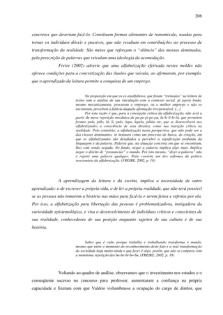 208
concretos que deveriam fazê-lo. Constituem formas alienantes de transmissão, usadas para
tornar os indivíduos dóceis e passivos, que não resultam em contribuições ao processo de
transformação da realidade. São meios que reforçam o “silêncio” das massas dominadas,
pela prescrição de palavras que veiculam uma ideologia da acomodação.
Freire (2002) adverte que uma alfabetização efetivada nestes moldes não
oferece condições para a concretização das ilusões que veicula, ao afirmarem, por exemplo,
que o aprendizado da leitura permite a conquista de um emprego.
Na proporção em que os ex-analfabetos, que foram “treinados” na leitura de
textos sem a análise de sua vinculação com o contexto social, já agora lendo,
mesmo mecanicamente, procuram o emprego, ou o melhor emprego e não os
encontram, percebem a falácia daquela afirmação irresponsável. [...]
Por esta razão é que, para a concepção crítica da alfabetização, não será a
partir da mera repetição mecânica de pa-pe-pi-po-pu, la-le-li-lo-lu, que permitem
formar pula, pêlo, lá, li, pulo, lapa, lapela, pílula etc, que se desenvolverá nos
alfabetizandos a consciência de seus direitos, como sua inserção crítica na
realidade. Pelo contrário, a alfabetização nesta perspectiva, que não pode ser a
das classes dominantes, se instaura como um processo de busca, de criação, em
que os alfabetizandos são desafiados a perceber a significação profunda da
linguagem e da palavra. Palavra que, na situação concreta em que se encontram,
lhes está sendo negada. No fundo, negar a palavra implica algo mais. Implica
negar o direito de “pronunciar” o mundo. Por isto mesmo, “dizer a palavra” não
é repetir uma palavra qualquer. Nisto consiste um dos sofismas da prática
reacionária da alfabetização. (FREIRE, 2002, p. 18)
A aprendizagem da leitura e da escrita, implica a necessidade de outro
aprendizado: o de escrever a própria vida, o de ler a própria realidade, que não será possível
se as pessoas não tomarem a história nas mãos para fazê-la e serem feitas e refeitas por ela.
Por isso, a alfabetização para libertação das pessoas é problematizadora, instigadora da
curiosidade epistemológica, e visa o desenvolvimento de indivíduos críticos e conscientes de
sua realidade, conhecedores de sua posição enquanto sujeitos de sua cultura e de sua
história.
Saber que é culto porque trabalha e trabalhando transforma o mundo,
mesmo que entre o momento do reconhecimento deste fato e a real transformação
da sociedade haja muito ainda o que fazer é algo, porém, que não se compara com
a monótona repetição dos ba-be-bi-bo-bu. (FREIRE, 2002, p. 18)
Voltando ao quadro de análise, observamos que o investimento nos estudos e o
conseqüente sucesso no concurso para professor, aumentaram a confiança na própria
capacidade e fizeram com que Valério vislumbrasse a ocupação do cargo de diretor, que
 