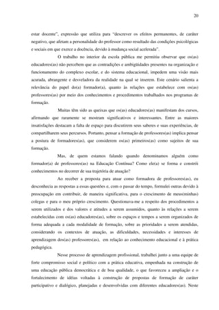 20
estar docente”, expressão que utiliza para “descrever os efeitos permanentes, de caráter
negativo, que afetam a personalidade do professor como resultado das condições psicológicas
e sociais em que exerce a docência, devido à mudança social acelerada”.
O trabalho no interior da escola pública me permitiu observar que os(as)
educadores(as) não percebem que as contradições e ambigüidades presentes na organização e
funcionamento do complexo escolar, e do sistema educacional, impedem uma visão mais
acurada, abrangente e desveladora da realidade na qual se inserem. Este cenário salienta a
relevância do papel do(a) formador(a), quanto às relações que estabelece com os(as)
professores(as) por meio dos conhecimentos e procedimentos trabalhados nos programas de
formação.
Muitas têm sido as queixas que os(as) educadores(as) manifestam dos cursos,
afirmando que raramente se mostram significativos e interessantes. Entre as maiores
insatisfações destacam a falta de espaço para discutirem seus saberes e suas experiências, de
compartilharem seus percursos. Portanto, pensar a formação de professores(as) implica pensar
a postura de formadores(as), que considerem os(as) primeiros(as) como sujeitos de sua
formação.
Mas, de quem estamos falando quando denominamos alguém como
formador(a) de professores(as) na Educação Contínua? Como ele(a) se forma e constrói
conhecimentos no decorrer de sua trajetória de atuação?
Ao receber a proposta para atuar como formadora de professores(as), eu
desconhecia as respostas a essas questões e, com o passar do tempo, formulei outras devido à
preocupação em contribuir, de maneira significativa, para o crescimento de meus(minhas)
colegas e para o meu próprio crescimento. Questionava-me a respeito dos procedimentos a
serem utilizados e dos valores e atitudes a serem assumidos, quanto às relações a serem
estabelecidas com os(as) educadores(as), sobre os espaços e tempos a serem organizados de
forma adequada a cada modalidade de formação, sobre as prioridades a serem atendidas,
considerando os contextos de atuação, as dificuldades, necessidades e interesses de
aprendizagem dos(as) professores(as), em relação ao conhecimento educacional e à prática
pedagógica.
Nesse processo de aprendizagem profissional, trabalhei junto a uma equipe de
forte compromisso social e político com a prática educativa, empenhada na construção de
uma educação pública democrática e de boa qualidade, o que favoreceu a ampliação e o
fortalecimento de idéias voltadas à construção de propostas de formação de caráter
participativo e dialógico, planejadas e desenvolvidas com diferentes educadores(as). Neste
 