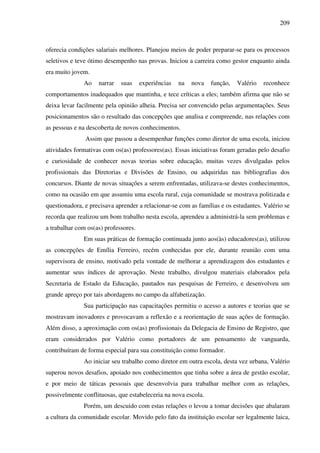 209
oferecia condições salariais melhores. Planejou meios de poder preparar-se para os processos
seletivos e teve ótimo desempenho nas provas. Iniciou a carreira como gestor enquanto ainda
era muito jovem.
Ao narrar suas experiências na nova função, Valério reconhece
comportamentos inadequados que mantinha, e tece críticas a eles; também afirma que não se
deixa levar facilmente pela opinião alheia. Precisa ser convencido pelas argumentações. Seus
posicionamentos são o resultado das concepções que analisa e compreende, nas relações com
as pessoas e na descoberta de novos conhecimentos.
Assim que passou a desempenhar funções como diretor de uma escola, iniciou
atividades formativas com os(as) professores(as). Essas iniciativas foram geradas pelo desafio
e curiosidade de conhecer novas teorias sobre educação, muitas vezes divulgadas pelos
profissionais das Diretorias e Divisões de Ensino, ou adquiridas nas bibliografias dos
concursos. Diante de novas situações a serem enfrentadas, utilizava-se destes conhecimentos,
como na ocasião em que assumiu uma escola rural, cuja comunidade se mostrava politizada e
questionadora, e precisava aprender a relacionar-se com as famílias e os estudantes. Valério se
recorda que realizou um bom trabalho nesta escola, aprendeu a administrá-la sem problemas e
a trabalhar com os(as) professores.
Em suas práticas de formação continuada junto aos(às) educadores(as), utilizou
as concepções de Emília Ferreiro, recém conhecidas por ele, durante reunião com uma
supervisora de ensino, motivado pela vontade de melhorar a aprendizagem dos estudantes e
aumentar seus índices de aprovação. Neste trabalho, divulgou materiais elaborados pela
Secretaria de Estado da Educação, pautados nas pesquisas de Ferreiro, e desenvolveu um
grande apreço por tais abordagens no campo da alfabetização.
Sua participação nas capacitações permitiu o acesso a autores e teorias que se
mostravam inovadores e provocavam a reflexão e a reorientação de suas ações de formação.
Além disso, a aproximação com os(as) profissionais da Delegacia de Ensino de Registro, que
eram considerados por Valério como portadores de um pensamento de vanguarda,
contribuíram de forma especial para sua constituição como formador.
Ao iniciar seu trabalho como diretor em outra escola, desta vez urbana, Valério
superou novos desafios, apoiado nos conhecimentos que tinha sobre a área de gestão escolar,
e por meio de táticas pessoais que desenvolvia para trabalhar melhor com as relações,
possivelmente conflituosas, que estabeleceria na nova escola.
Porém, um descuido com estas relações o levou a tomar decisões que abalaram
a cultura da comunidade escolar. Movido pelo fato da instituição escolar ser legalmente laica,
 