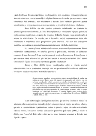 210
e pela lembrança de suas experiências constrangedoras com tendências e imagens religiosas
no contexto escolar, removeu um objeto religioso da entrada da escola, que apresentava valor
sentimental para todos(as). Por desconhecer a história deste símbolo, provocou grande
tumulto entre as pessoas da escola, e resolveu retratar-se perante profissionais e estudantes.
Para Valério, um dos grandes problemas relacionados ao processo de
aprendizagem dos estudantes(as), é a falta de compreensão, e conseqüente rejeição, que os(as)
professores(as) manifestam a respeito das pesquisas de Emília Ferreiro e suas contribuições à
prática da alfabetização. De acordo com o formador, os(as) professores(as) ainda não
entenderam a importância desta pesquisadora para educação. Por isso, não conseguem
modificar suas práticas e sentem dificuldades para deixarem o trabalho tradicional.
As constatações de Valério nos levaram a pensar em algumas questões: Como
construímos conhecimentos, de natureza pessoal e profissional, mediante as condições
concretas de que dispomos? O que nos faz capaz de nos transformarmos e de transformar o
que fazemos, onde vivemos? O que nos faz resistir à mudança ou desistir dela? Como
selecionamos o que é necessário e importante aprender e trabalhar?
Freire e Shor (2003) tecem considerações sobre a relação dos(as)
educadores(as) com o processo de mudança, que nos permitem refletir sobre os problemas
envolvidos no desenvolvimento do trabalho educativo.
O que acontece quando o jovem professor encara a possibilidade de mudar sua
prática de ensino? Talvez tenha lido algum texto e pensado, pela primeira vez, em
se tornar um educador crítico, um modo novo de ler, simultaneamente, as palavras
e o mundo. O que acontece? Entra na sala de aula com uma nova convicção. Mas
esse novo professor já foi moldado pela dicotomia entre texto e contexto. Então é
difícil superar a velha dicotomia e integrar as palavras e o mundo. O professor tem
dificuldades de dar um testemunho de como superar a ruptura entre o estudo
intelectual e a experiência do mundo. A conexão dialética entre os dois níveis,
separados durante tnato tempo, contraria a formação oficial do professor. (FREIRE
e SHOR, 2003, p. 166)
Além da busca pela superação da dicotomia que envolve a leitura de mundo e a
leitura da palavra, presente na formação dos(as) educadores(as), é preciso que alguns saberes,
que vão se constituindo na experiência de ensinar e aprender, sejam colocados sob reflexão
crítica e teórica. Um desses saberes, considerado primordial por Freire (2005), é mudar é
difícil, mas é possível. Este saber exige que os seres humanos assumam a decisão, que
significa ruptura.
 