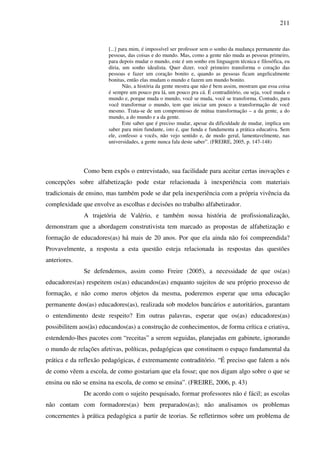 211
[...] para mim, é impossível ser professor sem o sonho da mudança permanente das
pessoas, das coisas e do mundo. Mas, como a gente não muda as pessoas primeiro,
para depois mudar o mundo, este é um sonho em linguagem técnica e filosófica, eu
diria, um sonho idealista. Quer dizer, você primeiro transforma o coração das
pessoas e fazer um coração bonito e, quando as pessoas ficam angelicalmente
bonitas, então elas mudam o mundo e fazem um mundo bonito.
Não, a história da gente mostra que não é bem assim, mostram que essa coisa
é sempre um pouco pra lá, um pouco pra cá. É contraditório, ou seja, você muda o
mundo e, porque muda o mundo, você se muda, você se transforma. Contudo, para
você transformar o mundo, tem que iniciar um pouco a transformação de você
mesmo. Trata-se de um compromisso de mútua transformação – a da gente, a do
mundo, a do mundo e a da gente.
Este saber que é preciso mudar, apesar da dificuldade de mudar, implica um
saber para mim fundante, isto é, que funda e fundamenta a prática educativa. Sem
ele, confesso a vocês, não vejo sentido e, de modo geral, lamentavelmente, nas
universidades, a gente nunca fala deste saber”. (FREIRE, 2005, p. 147-148)
Como bem expôs o entrevistado, sua facilidade para aceitar certas inovações e
concepções sobre alfabetização pode estar relacionada à inexperiência com materiais
tradicionais de ensino, mas também pode se dar pela inexperiência com a própria vivência da
complexidade que envolve as escolhas e decisões no trabalho alfabetizador.
A trajetória de Valério, e também nossa história de profissionalização,
demonstram que a abordagem construtivista tem marcado as propostas de alfabetização e
formação de educadores(as) há mais de 20 anos. Por que ela ainda não foi compreendida?
Provavelmente, a resposta a esta questão esteja relacionada às respostas das questões
anteriores.
Se defendemos, assim como Freire (2005), a necessidade de que os(as)
educadores(as) respeitem os(as) educandos(as) enquanto sujeitos de seu próprio processo de
formação, e não como meros objetos da mesma, poderemos esperar que uma educação
permanente dos(as) educadores(as), realizada sob modelos bancários e autoritários, garantam
o entendimento deste respeito? Em outras palavras, esperar que os(as) educadores(as)
possibilitem aos(às) educandos(as) a construção de conhecimentos, de forma crítica e criativa,
estendendo-lhes pacotes com “receitas” a serem seguidas, planejadas em gabinete, ignorando
o mundo de relações afetivas, políticas, pedagógicas que constituem o espaço fundamental da
prática e da reflexão pedagógicas, é extremamente contraditório. “É preciso que falem a nós
de como vêem a escola, de como gostariam que ela fosse; que nos digam algo sobre o que se
ensina ou não se ensina na escola, de como se ensina”. (FREIRE, 2006, p. 43)
De acordo com o sujeito pesquisado, formar professores não é fácil; as escolas
não contam com formadores(as) bem preparados(as); não analisamos os problemas
concernentes à prática pedagógica a partir de teorias. Se refletirmos sobre um problema de
 