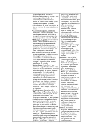 215
concomitante ao de supervisor;
• Bibliografia do concurso: mostrava uma
metodologia diferenciada e a
importância do conhecimento das
teorias de Piaget; alguns autores foram
fundamentais para sua formação;
• Aprendizagem de novas concepções: se
deu no processo de preparar e ministrar
aulas;
• Assistente pedagógico (orientação
técnica na Delegacia de ensino): volta a
trabalhar a temática da alfabetização
com professores, ao receber o convite
de uma supervisora para este trabalho;
• Elaboração de apostila: construída com
teorias e práticas sobre alfabetização,
encontradas em livros pautados nas
produções de Emília Ferreiro; sua
iniciativa se deve à percepção de que os
professores não mudavam porque não
tinha exemplos de como mudar;
• Em atividades de formação: sempre
procurou modificar a prática ao receber
informações; acredita ser uma
característica sua ter facilidade para
colocar em prática o que aprende e
considera adequado; não se prende a
paradigmas do passado;
•Auto-avaliação: busca fazer o que
considera adequado; não costuma pedir
avaliação de suas capacitações, acha que
é perda de tempo; ao abordar um tema,
pesquisa sobre ele; se discorda do
material, procura outras formas de
abordagem; planeja apresentações
adequadas; de acordo com o pouco
tempo de que dispõe não tem condições
de oferecer uma oficina e, por outro
lado, é pouco capacitado para certos
assuntos. Por tudo isso, consegue
avaliar-se e busca sempre o melhor de
si. (desafio)
•Desafio: preparar formações sobre
Metodologia da Matemática: não tinha
conhecimentos e buscou ajuda de uma
professora, que colaborou com
conteúdos e materiais; foi bem avaliado;
• Trabalho com a temática da avaliação:
para solucionar o conflito gerado ao
redor do trabalho sobre avaliação, ao
participar de uma reunião na Divisão
Regional de Ensino ele argumentou que
havia um entendimento equivocado
sobre a temática, entre os membros de
sua DE, e sugeriu que oferecessem uma
formação a respeito. Conseguiu ser
atendido e foi selecionado para receber
a capacitação e trabalhar a temática.
Estudou publicações sobre o assunto,
elaborava seu material e oferecia
supervisora na Delegacia de
Ensino; sabia que a tarefa
seria difícil, pois causaria
transtornos a educadores, pais
e professores; procurou fazer
o trabalho da melhor maneira,
a fim de amenizar os
problemas, pois não
adiantaria lutar contra a
situação; sua DE não
enfrentou grandes problemas
nesse processo;
• Temática da alfabetização:
em conseqüência da política
da reorganização da rede
física, os trabalhos sobre
alfabetização foram
interrompidos por um tempo;
segundo Valério, a SEE
pretendia atribuir a
responsabilidade pelas séries
iniciais aos municípios; mas
sempre estudou sobre o
assunto;
•Programa Ler e Escrever:
composto pelo caderno do
aluno e pelo guia do
professor; em sua opinião, a
SEE concluiu que capacitar
professores, informá-los
sobre agrupamentos e
diagnósticos, não basta.
Afirma que, infelizmente, é
preciso oferecer a receita ao
professor; ao analisar o
material deste programa, sua
apostila parecia ter se
transformado em um livro
didático; considerava
perigoso que os professores
não soubessem usar
adequadamente o material, e
o trabalho não corresponder
aos objetivos da proposta;
argumenta que é pior deixar
os professores envolvidos
com práticas tradicionais;
acredita que, assim como ele,
a SEE observou que os
professores têm práticas
arraigadas, que não
conseguem romper;
•Práticas tradicionais
arraigadas dos professores: ao
estabelecer contato com salas
de aula, observa que os
professores gastam muito
tempo com cópias e não
percebem que elas não
contribuem para a
 