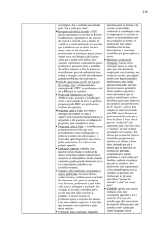 216
orientações; foi o caminho encontrado
para “dar a volta por cima”.
•Reorganização física da rede: a SEE
decide reorganizar as escolas de Ensino
Fundamental, separando-as em escolas
de Ciclo I e Ciclo II, com o intuito de
viabilizar a municipalização das escolas
que trabalham com as séries iniciais;
neste contexto, foi chamado a
providenciar as mudanças, junto a outra
supervisora, na Delegacia de Ensino;
sabia que a tarefa seria difícil, pois
causaria transtornos a educadores, pais e
professores; procurou fazer o trabalho
da melhor maneira, a fim de amenizar
os problemas, pois não adiantaria lutar
contra a situação; sua DE não enfrentou
grandes problemas nesse processo;
•Falta de capacitação na DE em horário
de serviço, hoje: compensada nos
momentos de HTPC; os professores vão
até a DE para as reuniões;
• Programa Parâmetros em Ação –
Alfabetização: assumiu o trabalho por
sentir a necessidade de levar as práticas
propostas pelo MEC aos professores;
reeditou sua apostila;
•Programa Letra e Vida: não tinha a
intenção de conduzi-lo, mas a
supervisora responsável pela temática se
aposentou e ele assumiu a condução do
programa, que considerava sério;
• Programa Letra e Vida: o trabalho nesse
programa mostrou-lhe que seus
procedimentos eram inadequados: as
práticas somente são selecionadas e
realizadas após diagnóstico dos alunos
pelos professores; fez crítica à sua
própria apostila;
• Educação Especial: trabalha com
questões relacionadas à inclusão de
alunos com necessidades educacionais
especiais na rede pública, desde quando
a temática ganha grande dimensão; fez e
faz capacitações; trabalho a ser
assumido sempre;
• Estudos sobre síndromes, transtornos e
outros problemas: em posse desses
conhecimentos, colabora para a inclusão
de alunos na rede; procura conversar
com diretores, professores e pais sobre
cada caso, e consegue a aceitação das
crianças na escolas; considera que a
escola não sabe lidar com isso e,
portanto, é preciso formar os
professores para a inclusão dos alunos
com necessidades especiais; é uma luta
que assumiu e sua trajetória o ajuda
nesse sentido;
• Formação para a inclusão: enquanto
aprendizagem da leitura e da
escrita; as atividades
conduzem à reprodução e não
à compreensão da escrita; os
alunos se desempenham mal
nas avaliações externas; os
professores não sabem
trabalhar com turmas
heterogêneas e procuram
atividades que possa aplicar a
todos;
• Materiais e práticas de
formação: poucas vezes
consegue visitar as salas de
aula, pois não dispõe de
tempo para isso; constata, nas
visitas às escolas, que alguns
professores fazem trabalhos
interessantes, mas ainda
aplicam atividades que não
fazem os alunos pensarem.
Neste sentido a apostila é
mais interessante que as
práticas tradicionais; volta a
distribuir aquela que elaborou
nas reuniões com professores
do 2º. Ano (1ª. séries). Em
relação ao material enviado
pela SEE, os professores se
posicionaram dizendo que o
livro do aluno é bom, mas é
preciso “recheá-lo”; ele
argumenta que concorda, mas
o “recheio” deverá compor
atividades interessantes. Ele
afirma que o material oferece
atividades que provocam
reflexão aos alunos, é bem
feito; defende que ele é
melhor que as apostilas de
instituições privadas,
compradas por muitas
prefeituras e valorizadas por
famílias, embora reconheça
que não as conhece. Aos
professores que argumentam
a boa aprendizagem com as
cartilhas no passado, ele
explica que as pessoas
aprendiam “apesar do
método” e não “por causa
dele”.
• SARESP: aponta que muitas
crianças ainda não
conseguem aprender a ler e
escrever. Por isso, ele
acredita que elas necessitam
de material diferenciado; não
acredita e não aceita que
sejam incapazes dessa
 