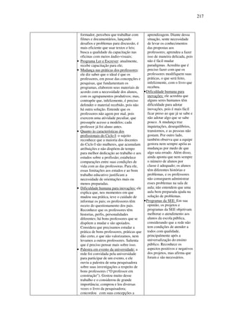 217
formador, percebeu que trabalhar com
filmes e documentários, lançando
desafios e problemas para discussão, é
mais eficiente que usar textos e leis;
busca a qualidade da capacitação nas
oficinas com meios áudio-visuais;
• Programa Ler e Escrever: atualmente,
recebe capacitação para ele;
• Mudança nas práticas dos professores:
ele diz saber que o ideal é que os
professores, em posse das concepções e
pesquisas, que fundamentam os
programas, elaborem seus materiais de
acordo com a necessidade dos alunos,
com os agrupamentos produtivos; mas,
contrapõe que, infelizmente, é preciso
defender o material recebido, pois não
há outra solução. Entende que os
professores não agem por mal, pois
exercem uma atividade peculiar, que
pressupõe acesso a modelos; cada
professor já foi aluno antes.
• Quanto às características dos
profissionais do Ciclo I: o sujeito
reconhece que a maioria dos docentes
do Ciclo I são mulheres, que acumulam
atribuições e não dispõem de tempo
para melhor dedicação ao trabalho e aos
estudos sobre a profissão; estabelece
comparações entre suas condições de
vida com as das professoras. Para ele,
essas limitações aos estudos e ao bom
trabalho educativo justificam a
necessidade de orientações mais ou
menos preparadas.
• Dificuldade humana para inovações: ele
explica que, nos momentos em que
mudou sua prática, teve o cuidado de
informar os pais; os professores têm
receio do questionamento dos pais.
Reconhece que os professores têm
historias, perfis, personalidades
diferentes; há bons professores que se
dispõem a mudar e são apoiados.
Considera que precisamos estudar a
prática de bons professores, práticas que
dão certo, e que não valorizamos, nem
levamos a outros professores. Salienta
que é preciso pensar mais sobre isso.
• Palestra em evento da universidade: a
rede foi convidada pela universidade
para participar de um evento, e ele
ouviu a palestra de uma pesquisadora
sobre suas investigações a respeito de
bons professores (“O professor em
construção”). Gostou muito desse
trabalho e o considerou de grande
importância; comprou e leu diversas
vezes o livro da pesquisadora;
concordou com suas concepções a
aprendizagem. Diante dessa
situação, sente necessidade
de levar os conhecimentos
das propostas aos
professores; aprendeu a fazer
isso de maneira delicada, pois
não é fácil mudar
paradigmas. Acredita que é
preciso fazer com que os
professores modifiquem suas
práticas, o que será feito,
infelizmente, com o livro que
recebeu.
•Dificuldade humana para
inovações: ele acredita que
alguns seres humanos têm
dificuldade para adotar
inovações, pois é mais fácil
ficar preso ao que já se sabe e
não adotar algo que se sabe
pouco. A mudança traz
inquietações, desequilíbrios,
transtornos, e as pessoas não
gostam. Por outro lado,
também observa que a equipe
gestora nem sempre apóia as
mudanças por medo de que
algo saia errado. Além disso,
ainda aponta que nem sempre
o número de alunos por
classe é adequado; os alunos
têm diferentes histórias e
problemas, e os professores
não conseguem administrar
esses problemas na sala de
aula; não entendem que uma
aula bem preparada ajuda na
solução de problemas.
•Programas da SEE: Em sua
opinião, os projetos e
programas da SEE objetivam
melhorar o atendimento aos
alunos da escola pública,
considerando que a rede não
tem condições de atender a
todos com qualidade,
principalmente após a
universalização do ensino
público. Reconhece os
aspectos positivos e negativos
dos projetos, mas afirma que
foram e são necessários.
 