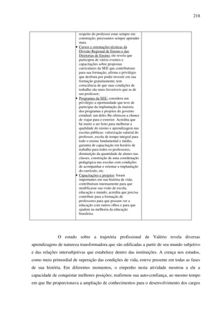 218
respeito do professor estar sempre em
construção; precisamos sempre aprender
mais.
• Cursos e orientações técnicas da
Divisão Regional de Ensino e das
Diretorias de Ensino: ele revela que
participou de vários eventos e
capacitações sobre propostas
curriculares da SEE que contribuíram
para sua formação; afirma o privilégio
que desfruta por poder investir em sua
formação gratuitamente; tem
consciência de que suas condições de
trabalho são mais favoráveis que as de
um professor;
• Programas da SEE: considera um
privilégio a oportunidade que teve de
participar da implantação da maioria
dos programas e projetos do governo
estadual; um deles lhe ofereceu a chance
de viajar para o exterior. Acredita que
há muito a ser feito para melhorar a
qualidade do ensino e aprendizagem nas
escolas públicas: valorização salarial do
professor, escola de tempo integral para
todo o ensino fundamental e médio,
garantia de capacitação em horário de
trabalho para todos os professores,
diminuição da quantidade de alunos nas
classes, construção de uma coordenação
pedagógica nas escolas com condições
de acompanhar e orientar a implantação
do currículo, etc.
• Capacitações e projetos: foram
importantes em sua história de vida;
contribuíram imensamente para que
modificasse sua visão de escola,
educação e mundo; acredita que precisa
contribuir para a formação de
professores para que possam ver a
educação com outros olhos e para que
ajudem na melhoria da educação
brasileira.
O estudo sobre a trajetória profissional de Valério revela diversas
aprendizagens de natureza transformadora que são edificadas a partir de seu mundo subjetivo
e das relações intersubjetivas que estabelece dentro das instituições. A crença nos estudos,
como meio primordial de superação das condições de vida, esteve presente em todas as fases
de sua história. Em diferentes momentos, o empenho nesta atividade mostrou a ele a
capacidade de conquistar melhores posições; reafirmou sua auto-confiança, ao mesmo tempo
em que lhe proporcionava a ampliação de conhecimentos para o desenvolvimento dos cargos
 