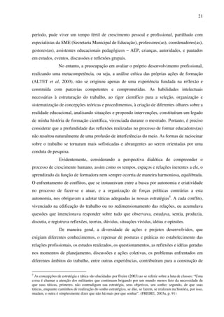 21
período, pude viver um tempo fértil de crescimento pessoal e profissional, partilhado com
especialistas da SME (Secretaria Municipal de Educação), professores(as), coordenadores(as),
gestores(as), assistentes educacionais pedagógicos – AEP, crianças, autoridades, e pautados
em estudos, eventos, discussões e reflexões grupais.
No entanto, a preocupação em avaliar o próprio desenvolvimento profissional,
realizando uma metacompetência, ou seja, a análise crítica das próprias ações de formação
(ALTET et al, 2003), não se originou apenas de uma experiência fundada na reflexão e
construída com parcerias competentes e comprometidas. As habilidades intelectuais
necessárias à estruturação do trabalho, ao rigor científico para a seleção, organização e
sistematização de concepções teóricas e procedimentos, à criação de diferentes olhares sobre a
realidade educacional, analisando situações e propondo intervenções, constituíram um legado
de minha história de formação científica, vivenciada durante o mestrado. Portanto, é preciso
considerar que a profundidade das reflexões realizadas no processo de formar educadores(as)
não resultou naturalmente de uma profusão de interferências do meio. As formas de raciocinar
sobre o trabalho se tornaram mais sofisticadas e abrangentes ao serem orientadas por uma
conduta de pesquisa.
Evidentemente, considerando a perspectiva dialética de compreender o
processo de crescimento humano, assim como os tempos, espaços e relações inerentes a ele, o
aprendizado da função de formadora nem sempre ocorria de maneira harmoniosa, equilibrada.
O enfrentamento de conflitos, que se instauravam entre a busca por autonomia e criatividade
no processo de fazer-se e atuar, e a organização de forças políticas contrárias a esta
autonomia, nos obrigavam a adotar táticas adequadas às nossas estratégias5
. A cada conflito,
vivenciado na edificação do trabalho ou no redimensionamento das relações, eu acumulava
questões que intencionava responder sobre tudo que observava, estudava, sentia, produzia,
discutia, e registrava reflexões, teorias, dúvidas, situações vividas, idéias e opiniões.
De maneira geral, a diversidade de ações e projetos desenvolvidos, que
exigiam diferentes conhecimentos, o repensar de posturas e práticas no estabelecimento das
relações profissionais, os estudos realizados, os questionamentos, as reflexões e idéias geradas
nos momentos de planejamento, discussões e ações coletivas, os problemas enfrentados em
diferentes âmbitos do trabalho, entre outras experiências, contribuíram para a construção de
5
As concepções de estratégia e tática são elucidadas por Freire (2003) ao se referir sobre a luta de classes: “Uma
coisa é chamar a atenção dos militantes que continuam brigando por um mundo menos feio da necessidade de
que suas táticas, primeiro, não contradigam sua estratégia, seus objetivos, seu sonho; segundo, de que suas
táticas, enquanto caminhos de realização do sonho estratégico, se dão, se fazem, se realizam na história, por isso,
mudam, e outra é simplesmente dizer que não há mais por que sonhar”. (FREIRE, 2003a, p. 91)
 