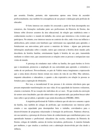 219
que assumia. Estudar, portanto, não representou apenas uma forma de ascender
profissionalmente, mas também foi conseqüência de seu prazer e dedicação pela profissão de
educador.
O forte interesse nos estudos foi crescendo a partir do bom desempenho nos
concursos, das formações realizadas junto aos profissionais da Diretoria de Ensino, das
leituras sobre diversos assuntos da área educacional, da relação que estabelecia entre o
conhecimento escolar e o mundo do trabalho, dos cursos que ministrava e dos eventos que
participava. No entanto, esse interesse nasceu no contexto do sítio, onde viveu sua infância e
adolescência, pelo contato com familiares que valorizaram sua capacidade para aprender, e
fortaleceram sua auto-estima; pelo acesso a materiais de leitura – alguns que portavam
informações atualizadas sobre o mundo, outros que contavam a história deste mundo; pela
descoberta da história familiar, estreitamente ligada à história de seu país, transmitida
mediante os relatos orais, que caracterizavam as relações entre as pessoas e enriqueciam suas
visões de mundo.
A presença de estudantes mais velhos na família, dos quais herdou os livros
que o encantaram, promoveu a ampliação de sua curiosidade para aprender, e estimulou o
sonho de ser professor. Provavelmente, os pais de Valério nunca imaginaram a repercussão
que a soma destes diversos fatores teriam nos rumos da vida de seu filho. Mas sabemos,
enquanto educadores e educadoras, o quanto a alta expectativa em relação às pessoas as
fortalece para a superação de obstáculos.
Por isso, a incondicional fé nas pessoas é de extrema relevância para que
possam empreender transformações em suas vidas; fé na capacidade de fazerem e refazerem,
criarem e recriarem. Fé na vocação dos indivíduos de ser mais. Fé que resulta da convicção
de sermos seres inacabados, que não sabem tudo e não ignoram tudo, que podem buscar saber
mais sobre o que já sabem, e aprender o que ainda desconhecem (FREIRE, 2004).
A trajetória profissional de Valério evidencia que ele não teve somente o apoio
da família, mas também de colegas de profissão, que reconheceram seu interesse pelos
estudos e sua capacidade para desempenhar bem o trabalho, convidando-o para o
desenvolvimento de programas relacionados à formação de professores. Pudemos observar,
em sua narrativa, a presença de diversas fontes de conhecimento que contribuíram para o seu
aprendizado humano e profissional: educadoras das escolas, educadoras da Diretoria de
Ensino, colegas de trabalho, autoras de teorias inovadoras, professoras. A maioria formada
por mulheres, o que sinaliza a coerência com a admiração desenvolvida por elas desde a
infância.
 