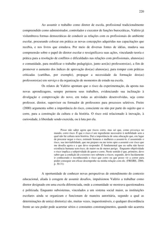 220
Ao assumir o trabalho como diretor de escola, profissional tradicionalmente
compreendido como administrador, controlador e executor de funções burocráticas, Valério já
vislumbrava formas democráticas de conduzir as relações com os profissionais do ambiente
escolar, procurando colocar em prática as novas concepções adquiridas nas capacitações que
recebia, e nos livros que estudava. Por meio de diversas fontes de idéias, mudava sua
compreensão sobre o papel do diretor escolar e ressignificava suas ações, vinculando teoria e
prática para a resolução de conflitos e dificuldades nas relações com profissionais, alunos(as)
e comunidade, para modificar o trabalho pedagógico, junto aos(às) professores(as), a fim de
promover o aumento dos índices de aprovação dos(as) alunos(as), para romper com práticas
criticadas (cartilhas, por exemplo), propagar a necessidade da formação dos(as)
professores(as) em serviço e da organização de momentos de estudo na escola.
Os relatos de Valério apontam que o risco da experimentação, da aposta nas
novas aprendizagens, sempre permeou seus trabalhos, evidenciando sua inclinação à
divulgação e comprovação do novo, em todas as atividades desenvolvidas, seja como
professor, diretor, supervisor ou formador de professores para processos seletivos. Freire
(2000) argumenta sobre a importância do risco, consciente ou não por parte do sujeito que o
corre, para a construção da cultura e da história. O risco está relacionado à inovação, à
curiosidade, à liberdade sendo exercida, ou à luta por ela.
Posso não saber agora que riscos corro, mas sei que, como presença no
mundo, corro risco. É que o risco é um ingrediente necessário à mobilidade sem a
qual não há cultura nem história. Daí a importância de uma educação que, em lugar
de procurar negar o risco, estimule homens e mulheres a assumi-lo. é assumindo o
risco, sua inevitabilidade, que me preparo ou me torno apto a assumir este risco que
me desafia agora e a que devo responder. É fundamental que eu saiba não haver
existência humana sem risco, de maior ou de menor perigo. Enquanto objetividade
o risco implica a subjetividade de quem o corre. Neste sentido é que, primeiro, devo
saber que a condição de existentes nos submete a riscos; segundo, devo lucidamente
ir conhecendo e reconhecendo o risco que corro ou que posso vir a correr para
poder conseguir um eficaz desempenho na minha relação com ele. (FREIRE, 2000,
p. 30-31)
A oportunidade de conhecer novas perspectivas de entendimento do contexto
educacional, aliada à coragem de assumir desafios, impulsionou Valério a trabalhar como
diretor designado em uma escola diferenciada, onde a comunidade se mostrava questionadora
e politizada. Enquanto subsistemas, vinculados a um sistema social maior, as instituições
escolares ainda se organizam e funcionam de maneira autoritária, segundo a qual as
determinações de um(a) diretor(a) são, muitas vezes, inquestionáveis, e qualquer discordância
frente ao seu poder pode acarretar sérios e constantes constrangimentos, quando não acarreta
 