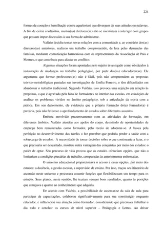 221
formas de coerção e humilhação contra aqueles(as) que divergem de suas atitudes ou palavras.
A fim de evitar confrontos, muitos(as) diretores(as) não se aventuram a interagir com grupos
que possam impor discussões à sua forma de administrar.
Valério decidiu tentar novas relações com a comunidade e, ao contrário dos(as)
diretores(as) anteriores, realizou um trabalho comprometido, de luta pelas demandas das
famílias, mediante comunicação harmoniosa com os representantes da Associação de Pais e
Mestres, o que contribuiu para afastar os conflitos.
Algumas situações foram apontadas pelo sujeito investigado como obstáculos à
instauração de mudanças no trabalho pedagógico, por parte dos(as) educadores(as). Ele
argumenta que formar professores(as) não é fácil, pois não compreendem as propostas
teórico-metodológicas pautadas nas investigações de Emília Ferreiro, e têm dificuldades em
abandonar o trabalho tradicional. Segundo Valério, isso provoca uma rejeição em relação às
propostas, o que é agravado pela falta de formadores no interior das escolas, em condições de
analisar os problemas vividos no âmbito pedagógico, sob a articulação da teoria com a
prática. Em seu depoimento, ele evidencia que a própria formação do(a) formador(a) é
precária, pois não favorece o aprofundamento de estudos sobre diferentes assuntos.
Embora envolvido prazerosamente com as atividades de formação, em
diferentes âmbitos, Valério atendeu aos apelos do corpo, desistindo de oportunidades de
emprego bem remuneradas como formador, pelo receio de adoentar-se. A busca pela
perfeição no desenvolvimento das tarefas o fez perceber que poderia perder a saúde com a
sobrecarga de estudos. A necessidade de tomar decisões sobre o que continuaria a fazer, e o
que precisaria ser descartado, mostrou outra vantagem das conquistas por meio dos estudos: o
poder de optar. Seu percurso de vida provou que os estudos ofereciam opções, que não o
limitariam a condições precárias de trabalho, comparadas às anteriormente enfrentadas.
O universo educacional proporcionava o acesso a essas opções, por meio dos
estudos: a docência, a gestão escolar, a supervisão de ensino. Por isso, traçou seu itinerário de
ascensão neste universo e procurava assumir funções que flexibilizavam seu tempo para os
estudos. Seus planos, neste sentido, lhe traziam sempre bons resultados, quanto às posições
que almejava e quanto ao conhecimento que adquiria.
De acordo com Valério, a possibilidade de ausentar-se da sala de aula para
participar de capacitações, colaborou significativamente para sua constituição enquanto
educador, e influenciou sua atuação como formador, considerando que precisava trabalhar o
dia todo e concluir os cursos de nível superior – Pedagogia e Letras. Ao deixar
 