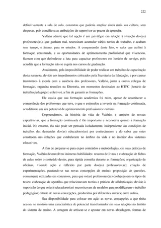 222
definitivamente a sala de aula, constatou que poderia ampliar ainda mais sua cultura, sem
despesas, pois conciliava as atribuições de supervisor ao prazer de aprender.
Valério admite que tal opção é um privilégio em relação à situação dos(as)
professores(as), que ganham mal, necessitam acumular vários turnos de trabalho, e acabam
sem tempo, e ânimo, para os estudos. A compreensão deste fato, o valor que atribui à
formação continuada, e as oportunidades de aprimoramento profissional que vivenciou,
fizeram com que defendesse a luta para capacitar professores em horário de serviço, pois
acredita que a formação não se esgota nos cursos de graduação.
Atualmente, pela impossibilidade de poder realizar um trabalho de capacitação
desta natureza, devido aos impedimentos colocados pela Secretaria da Educação, e por causar
transtornos à escola com a ausência dos professores, Valério, junto a outros colegas de
formação, organiza reuniões na Diretoria, em momentos destinados ao HTPC (horário de
trabalho pedagógico coletivo), a fim de garantir as formações.
Ele avalia que sua formação acadêmica foi ruim, apesar de reconhecer a
competência dos professores que teve, o que o estimulou a investir na formação continuada,
acreditando em seu potencial de aprimoramento profissional e cultural.
Depreendemos, da história de vida de Valério, e também de nossas
experiências, que a formação continuada é tão importante e necessária quanto a formação
inicial. No entanto, ela não pode ser pensada isoladamente, independente das condições de
trabalho, das demandas dos(as) educadores(as) por conhecimento e do saber que estes
constroem nas relações que estabelecem no âmbito da vida e no interior dos sistemas
educativos.
A fim de preparar-se para expor conteúdos e metodologias, em suas práticas de
formação, Valério desenvolveu inúmeras habilidades: resumo de livros e elaboração de fichas
de aulas sobre o conteúdo destes, para rápida consulta durante as formações; organização de
oficinas, visando ação e reflexão por parte dos(as) professores(as); criação de
experimentações, pautando-se nas novas concepções de ensino; proposição de questões,
comumente utilizadas em concursos, para que os(as) professores(as) conhecessem os tipos de
testes; elaboração de apostilas que relacionavam teorias e práticas de alfabetização, devido à
suposição de que os(as) educadores(as) necessitavam de modelos para modificarem o trabalho
pedagógico; estudo de novas concepções, produzidas por diferentes autores; entre outras.
Sua disponibilidade para colocar em ação as novas concepções a que tinha
acesso, se mostrou uma característica de potencial transformador em suas relações no âmbito
do sistema de ensino. A coragem de arriscar-se e apostar em novas abordagens, formas de
 
