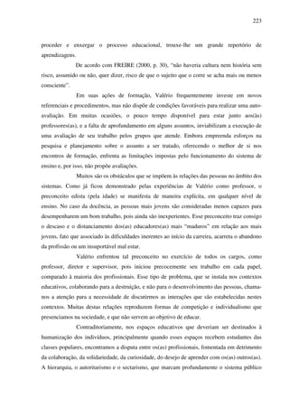 223
proceder e enxergar o processo educacional, trouxe-lhe um grande repertório de
aprendizagens.
De acordo com FREIRE (2000, p. 30), “não haveria cultura nem história sem
risco, assumido ou não, quer dizer, risco de que o sujeito que o corre se acha mais ou menos
consciente”.
Em suas ações de formação, Valério frequentemente investe em novos
referenciais e procedimentos, mas não dispõe de condições favoráveis para realizar uma auto-
avaliação. Em muitas ocasiões, o pouco tempo disponível para estar junto aos(às)
professores(as), e a falta de aprofundamento em alguns assuntos, inviabilizam a execução de
uma avaliação de seu trabalho pelos grupos que atende. Embora empreenda esforços na
pesquisa e planejamento sobre o assunto a ser tratado, oferecendo o melhor de si nos
encontros de formação, enfrenta as limitações impostas pelo funcionamento do sistema de
ensino e, por isso, não propõe avaliações.
Muitos são os obstáculos que se impõem às relações das pessoas no âmbito dos
sistemas. Como já ficou demonstrado pelas experiências de Valério como professor, o
preconceito edista (pela idade) se manifesta de maneira explícita, em qualquer nível de
ensino. No caso da docência, as pessoas mais jovens são consideradas menos capazes para
desempenharem um bom trabalho, pois ainda são inexperientes. Esse preconceito traz consigo
o descaso e o distanciamento dos(as) educadores(as) mais “maduros” em relação aos mais
jovens, fato que associado às dificuldades inerentes ao início da carreira, acarreta o abandono
da profissão ou um insuportável mal estar.
Valério enfrentou tal preconceito no exercício de todos os cargos, como
professor, diretor e supervisor, pois iniciou precocemente seu trabalho em cada papel,
comparado à maioria dos profissionais. Esse tipo de problema, que se instala nos contextos
educativos, colaborando para a destruição, e não para o desenvolvimento das pessoas, chama-
nos a atenção para a necessidade de discutirmos as interações que são estabelecidas nestes
contextos. Muitas destas relações reproduzem formas de competição e individualismo que
presenciamos na sociedade, e que não servem ao objetivo de educar.
Contraditoriamente, nos espaços educativos que deveriam ser destinados à
humanização dos indivíduos, principalmente quando esses espaços recebem estudantes das
classes populares, encontramos a disputa entre os(as) profissionais, fomentada em detrimento
da colaboração, da solidariedade, da curiosidade, do desejo de aprender com os(as) outros(as).
A hierarquia, o autoritarismo e o sectarismo, que marcam profundamente o sistema público
 