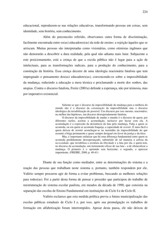 224
educacional, reproduzem-se nas relações educativas, transformando pessoas em coisas, sem
identidade, sem história, sem conhecimento.
Além do preconceito referido, observamos outra forma de discriminação,
facilmente encontrada entre os(as) educadores(as) da rede de ensino: a rejeição àqueles que se
arriscam. Muitas pessoas são interpretadas como visionárias, como otimistas ingênuos que
não demorarão a descobrir a dura realidade, pela qual não adianta mais lutar. Subjacente a
este posicionamento, está a crença de que a escola pública não é lugar para a ação de
intelectuais, para as transformações radicais, para a produção do conhecimento, para a
construção da história. Essa crença decorre de uma ideologia reacionária fatalista que tem
impregnado o pensamento dos(as) educadores(as), convencendo-os sobre a impossibilidade
da mudança, reduzindo a educação a mera técnica e proclamando a morte dos sonhos, das
utopias. Contra o discurso fatalista, Freire (2001a) defende a esperança, não por teimosia, mas
por imperativo existencial.
Saliente-se que o discurso da impossibilidade da mudança para a melhora do
mundo não é o discurso da constatação da impossibilidade mas o discurso
ideológico da inviabilização do possível. Um discurso por isso mesmo, reacionário;
na melhor das hipóteses, um discurso desesperadamente fatalista.
O discurso da impossibilidade de mudar o mundo é o discurso de quem, por
diferentes razões, aceitou a acomodação, inclusive por lucrar com ela. A
acomodação é a expressão da desistência da luta pela mudança. Falta a quem se
acomoda, ou em quem se acomoda fraqueja, a capacidade de resistir. É mais fácil a
quem deixou de resistir aconchegar-se na mornidão da impossibilidade do que
assumir a briga permanente e quase sempre desigual em favor da justiça e da ética
Mas, é importante enfatizar que há uma diferença fundamental entre quem se
acomoda perdidamente desesperançado, submetido de tal maneira à asfixia da
necessidade, que inviabiliza a aventura da liberdade e a luta por ela, e quem tem,
no discurso da acomodação, um instrumento eficaz de sua luta – a de obstaculizar a
mudança. O primeiro é o oprimido sem horizonte; o segundo, o opressor
impenitente. (FREIRE, 2000, p. 40-41)
Diante de sua função como mediador, entre as determinações do sistema e a
reação das pessoas que trabalham neste sistema e, portanto, também respondem por ele,
Valério sempre procurou agir de forma a evitar problemas, buscando as melhores soluções
para todos(as). Foi a partir desta forma de pensar e proceder que participou do trabalho de
reestruturação do sistema escolar paulista, em meados da década de 1990, que consistia na
separação das escolas de Ensino Fundamental em instituições de Ciclo I e de Ciclo II.
Valério esclarece que esta medida política previa a futura municipalização das
escolas públicas estaduais de Ciclo I e, por isso, após sua promulgação os trabalhos de
formação em alfabetização foram interrompidos. Apesar desta pausa, ele não deixou de
 