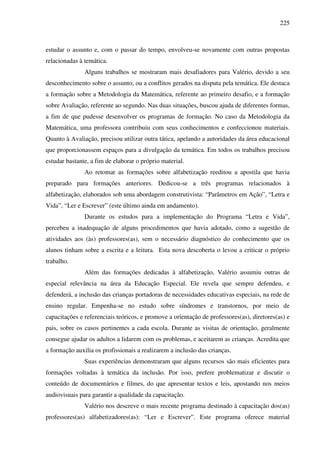 225
estudar o assunto e, com o passar do tempo, envolveu-se novamente com outras propostas
relacionadas à temática.
Alguns trabalhos se mostraram mais desafiadores para Valério, devido a seu
desconhecimento sobre o assunto, ou a conflitos gerados na disputa pela temática. Ele destaca
a formação sobre a Metodologia da Matemática, referente ao primeiro desafio, e a formação
sobre Avaliação, referente ao segundo. Nas duas situações, buscou ajuda de diferentes formas,
a fim de que pudesse desenvolver os programas de formação. No caso da Metodologia da
Matemática, uma professora contribuiu com seus conhecimentos e confeccionou materiais.
Quanto à Avaliação, precisou utilizar outra tática, apelando a autoridades da área educacional
que proporcionassem espaços para a divulgação da temática. Em todos os trabalhos precisou
estudar bastante, a fim de elaborar o próprio material.
Ao retomar as formações sobre alfabetização reeditou a apostila que havia
preparado para formações anteriores. Dedicou-se a três programas relacionados à
alfabetização, elaborados sob uma abordagem construtivista: “Parâmetros em Ação”, “Letra e
Vida”, “Ler e Escrever” (este último ainda em andamento).
Durante os estudos para a implementação do Programa “Letra e Vida”,
percebeu a inadequação de alguns procedimentos que havia adotado, como a sugestão de
atividades aos (às) professores(as), sem o necessário diagnóstico do conhecimento que os
alunos tinham sobre a escrita e a leitura. Esta nova descoberta o levou a criticar o próprio
trabalho.
Além das formações dedicadas à alfabetização, Valério assumiu outras de
especial relevância na área da Educação Especial. Ele revela que sempre defendeu, e
defenderá, a inclusão das crianças portadoras de necessidades educativas especiais, na rede de
ensino regular. Empenha-se no estudo sobre síndromes e transtornos, por meio de
capacitações e referenciais teóricos, e promove a orientação de professores(as), diretores(as) e
pais, sobre os casos pertinentes a cada escola. Durante as visitas de orientação, geralmente
consegue ajudar os adultos a lidarem com os problemas, e aceitarem as crianças. Acredita que
a formação auxilia os profissionais a realizarem a inclusão das crianças.
Suas experiências demonstraram que alguns recursos são mais eficientes para
formações voltadas à temática da inclusão. Por isso, prefere problematizar e discutir o
conteúdo de documentários e filmes, do que apresentar textos e leis, apostando nos meios
audiovisuais para garantir a qualidade da capacitação.
Valério nos descreve o mais recente programa destinado à capacitação dos(as)
professores(as) alfabetizadores(as): “Ler e Escrever”. Este programa oferece material
 