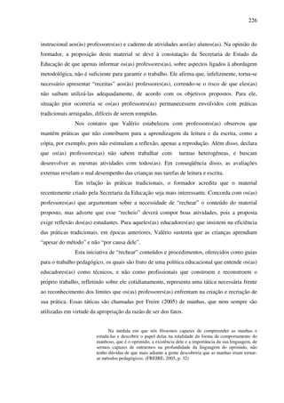 226
instrucional aos(às) professores(as) e caderno de atividades aos(às) alunos(as). Na opinião do
formador, a proposição deste material se deve à constatação da Secretaria de Estado da
Educação de que apenas informar os(as) professores(as), sobre aspectos ligados à abordagem
metodológica, não é suficiente para garantir o trabalho. Ele afirma que, infelizmente, torna-se
necessário apresentar “receitas” aos(às) professores(as), correndo-se o risco de que eles(as)
não saibam utilizá-las adequadamente, de acordo com os objetivos propostos. Para ele,
situação pior ocorreria se os(as) professores(as) permanecessem envolvidos com práticas
tradicionais arraigadas, difíceis de serem rompidas.
Nos contatos que Valério estabeleceu com professores(as) observou que
mantêm práticas que não contribuem para a aprendizagem da leitura e da escrita, como a
cópia, por exemplo, pois não estimulam a reflexão, apenas a reprodução. Além disso, declara
que os(as) professores(as) não sabem trabalhar com turmas heterogêneas, e buscam
desenvolver as mesmas atividades com todos(as). Em conseqüência disso, as avaliações
externas revelam o mal desempenho das crianças nas tarefas de leitura e escrita.
Em relação às práticas tradicionais, o formador acredita que o material
recentemente criado pela Secretaria da Educação seja mais interessante. Concorda com os(as)
professores(as) que argumentam sobre a necessidade de “rechear” o conteúdo do material
proposto, mas adverte que esse “recheio” deverá compor boas atividades, pois a proposta
exige reflexão dos(as) estudantes. Para aqueles(as) educadores(as) que insistem na eficiência
das práticas tradicionais, em épocas anteriores, Valério sustenta que as crianças aprendiam
“apesar do método” e não “por causa dele”.
Esta iniciativa de “rechear” conteúdos e procedimentos, oferecidos como guias
para o trabalho pedagógico, os quais são fruto de uma política educacional que entende os(as)
educadores(as) como técnicos, e não como profissionais que constroem e reconstroem o
próprio trabalho, refletindo sobre ele cotidianamente, representa uma tática necessária frente
ao reconhecimento dos limites que os(as) professores(as) enfrentam na criação e recriação de
sua prática. Essas táticas são chamadas por Freire (2005) de manhas, que nem sempre são
utilizadas em virtude da apropriação da razão de ser dos fatos.
Na medida em que nós fôssemos capazes de compreender as manhas e
estudá-las e descobrir o papel delas na totalidade da forma de comportamento do
manhoso, que é o oprimido, a existência dele e a importância da sua linguagem, de
sermos capazes de entrarmos na profundidade da linguagem do oprimido, não
tenho dúvidas de que mais adiante a gente descobriria que as manhas iriam tornar-
se métodos pedagógicos. (FREIRE, 2005, p. 32)
 