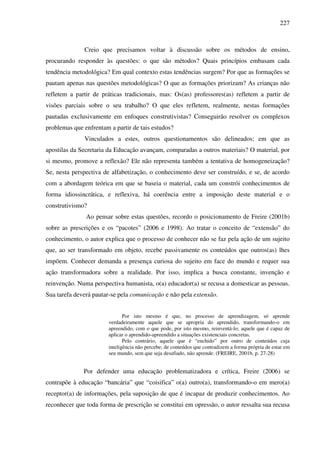 227
Creio que precisamos voltar à discussão sobre os métodos de ensino,
procurando responder às questões: o que são métodos? Quais princípios embasam cada
tendência metodológica? Em qual contexto estas tendências surgem? Por que as formações se
pautam apenas nas questões metodológicas? O que as formações priorizam? As crianças não
refletem a partir de práticas tradicionais, mas: Os(as) professores(as) refletem a partir de
visões parciais sobre o seu trabalho? O que eles refletem, realmente, nestas formações
pautadas exclusivamente em enfoques construtivistas? Conseguirão resolver os complexos
problemas que enfrentam a partir de tais estudos?
Vinculados a estes, outros questionamentos são delineados: em que as
apostilas da Secretaria da Educação avançam, comparadas a outros materiais? O material, por
si mesmo, promove a reflexão? Ele não representa também a tentativa de homogeneização?
Se, nesta perspectiva de alfabetização, o conhecimento deve ser construído, e se, de acordo
com a abordagem teórica em que se baseia o material, cada um constrói conhecimentos de
forma idiossincrática, e reflexiva, há coerência entre a imposição deste material e o
construtivismo?
Ao pensar sobre estas questões, recordo o posicionamento de Freire (2001b)
sobre as prescrições e os “pacotes” (2006 e 1998). Ao tratar o conceito de “extensão” do
conhecimento, o autor explica que o processo de conhecer não se faz pela ação de um sujeito
que, ao ser transformado em objeto, recebe passivamente os conteúdos que outros(as) lhes
impõem. Conhecer demanda a presença curiosa do sujeito em face do mundo e requer sua
ação transformadora sobre a realidade. Por isso, implica a busca constante, invenção e
reinvenção. Numa perspectiva humanista, o(a) educador(a) se recusa a domesticar as pessoas.
Sua tarefa deverá pautar-se pela comunicação e não pela extensão.
Por isto mesmo é que, no processo de aprendizagem, só aprende
verdadeiramente aquele que se apropria do aprendido, transformando-o em
apreendido, com o que pode, por isto mesmo, reinventá-lo; aquele que é capaz de
aplicar o aprendido-apreendido a situações existenciais concretas.
Pelo contrário, aquele que é “enchido” por outro de conteúdos cuja
inteligência não percebe; de conteúdos que contradizem a forma própria de estar em
seu mundo, sem que seja desafiado, não aprende. (FREIRE, 2001b, p. 27-28)
Por defender uma educação problematizadora e crítica, Freire (2006) se
contrapõe à educação “bancária” que “coisifica” o(a) outro(a), transformando-o em mero(a)
receptor(a) de informações, pela suposição de que é incapaz de produzir conhecimentos. Ao
reconhecer que toda forma de prescrição se constitui em opressão, o autor ressalta sua recusa
 