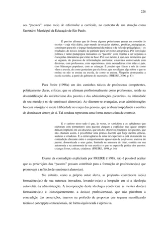 228
aos “pacotes”, como meio de reformular o currículo, no contexto de sua atuação como
Secretário Municipal da Educação de São Paulo.
É preciso afirmar que de forma alguma poderíamos pensar em estender às
escolas – cuja vida diária, cujo mundo de relações afetivas, políticas, pedagógicas,
constituem para nós o espaço fundamental da prática e da reflexão pedagógicas – os
resultados de nossos estudos de gabinete para ser postos em prática. Por convicção
política e razão pedagógica recusamos os “pacotes” com receitas a ser seguidas à
risca pelas educadoras que estão na base. Por isso mesmo é que, nos momentos que
se seguem, do processo de reformulação curricular, estaremos conversando com
diretoras, com professoras, com supervisoras, com merendeiras, com mães e pais,
com lideranças populares, com as crianças. É preciso que falem a nós de como
vêem a escola, de como gostariam que ela fosse; que nos digam algo sobre o que se
ensina ou não se ensina na escola, de como se ensina. Ninguém democratiza a
escola sozinho, a partir do gabinete do secretário. (FREIRE, 2006, p. 43)
Para Freire (1998a) um dos caminhos táticos de professoras competentes,
politicamente claras, críticas, que se afirmam profissionalmente como professoras, reside na
desmistificação do autoritarismo dos pacotes e das administrações pacoteiras, na intimidade
de seu mundo e no de seus(suas) alunos(as). Ao dizerem-se avançadas, estas administrações
buscam introjetar o medo à liberdade no corpo das pessoas, que acabam hospedando a sombra
do dominador dentro de si. Tal conduta representa uma forma menos clara de controle.
E o curioso nisso tudo é que, às vezes, os sabichões e as sabichonas que
elaboram com pormenores seus pacotes chegam a explicitar mas quase sempre
deixam implícito em seu discurso, que um dos objetivos precípuos dos pacotes, que
não chamam assim, é possibilitar uma prática docente que forje mentes críticas,
audazes e criadoras. E a extravagância de uma tal expectativa está exatamente na
contradição chocante entre o comportamento apassivado da professora, escrava do
pacote, domesticada a seus guias, limitada na aventura de criar, contida em sua
autonomia e na autonomia de sua escola e o que se espera da prática dos pacotes:
crianças livres, críticas, criadoras. (FREIRE, 1998, p. 16)
Diante da contradição explicitada por FREIRE (1998), não é possível aceitar
que as prescrições dos “pacotes” possam contribuir para a formação de professores(as) que
promovam a reflexão de seus(suas) alunos(as).
No entanto, como o próprio autor alerta, as propostas convencem os(as)
formadores(as) de sua natureza inovadora, levando-os(as) a hospedar em si a ideologia
autoritária da administração. A incorporação desta ideologia condiciona as mentes dos(as)
formadores(as) e, consequentemente, a dos(as) professores(as), que não percebem a
contradição das prescrições, imersos na profusão de propostas que seguem massificando
teorias e concepções educacionais, de forma equivocada e opressiva.
 
