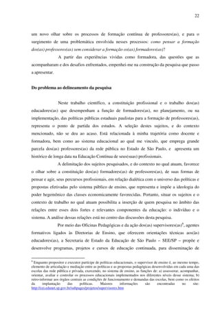 22
um novo olhar sobre os processos de formação contínua de professores(as), e para o
surgimento de uma problemática envolvida nesses processos: como pensar a formação
dos(as) professores(as) sem considerar a formação os(as) formadores(as)?
A partir das experiências vividas como formadora, das questões que as
acompanharam e dos desafios enfrentados, empenhei-me na construção da pesquisa que passo
a apresentar.
Do problema ao delineamento da pesquisa
Neste trabalho científico, a constituição profissional e o trabalho dos(as)
educadores(as) que desempenham a função de formadores(as), no planejamento, ou na
implementação, das políticas públicas estaduais paulistas para a formação de professores(as),
representa o ponto de partida dos estudos. A seleção destes sujeitos, e do contexto
mencionado, não se deu ao acaso. Está relacionada à minha trajetória como docente e
formadora, bem como ao sistema educacional ao qual me vinculo, que emprega grande
parcela dos(as) professores(as) da rede pública no Estado de São Paulo, e apresenta um
histórico de longa data na Educação Contínua de seus(suas) profissionais.
A delimitação dos sujeitos pesquisados, e do contexto no qual atuam, favorece
o olhar sobre a constituição dos(as) formadores(as) de professores(as), de suas formas de
pensar e agir, seus percursos profissionais, em relação dialética com o universo das políticas e
propostas efetivadas pelo sistema público de ensino, que representa e impõe a ideologia do
poder hegemônico das classes economicamente favorecidas. Portanto, situar os sujeitos e o
contexto de trabalho no qual atuam possibilita a inserção de quem pesquisa no âmbito das
relações entre esses dois fortes e relevantes componentes da educação: o indivíduo e o
sistema. A análise dessas relações está no centro das discussões desta pesquisa.
Por meio das Oficinas Pedagógicas e da ação dos(as) supervisores(as)6
, agentes
formativos ligados às Diretorias de Ensino, que oferecem orientações técnicas aos(às)
educadores(as), a Secretaria de Estado da Educação de São Paulo – SEE/SP – propõe e
desenvolve programas, projetos e cursos de educação continuada, para disseminação de
6
Enquanto propositor e executor partícipe de políticas educacionais, o supervisor de ensino é, ao mesmo tempo,
elemento de articulação e mediação entre as políticas e as propostas pedagógicas desenvolvidas em cada uma das
escolas das rede pública e privada, exercendo, no sistema de ensino, as funções de: a) assessorar, acompanhar,
orientar, avaliar e controlar os processos educacionais implementados nos diferentes níveis desse sistema; b)
retro-informar aos órgãos centrais as condições de funcionamento e demandas das escolas, bem como os efeitos
da implantação das políticas. Maiores informações são encontradas no site:
http://cei.edunet.sp.gov.br/subpages/projetos/supervisores.htm
 