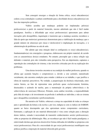 229
Sem conseguir enxergar a situação de forma crítica, os(as) educadores(as)
cedem a essa contradição e acabam contribuindo para a docilidade dos(as) educadores(as) em
face das imposições políticas.
Valério acredita que mudanças poderão ser implantadas pelos(as)
professores(as) a partir do material fornecido, mesmo admitindo que não é fácil mudar
paradigmas. Justifica a dificuldade que os(as) professores(as) apresentam para adotar
inovações pelo desequilíbrio, inquietação e transtorno que a mudança acarreta; reconhece a
falta de apoio que muitos(as) gestores(as) demonstram para a viabilização da mudança; que o
grande número de alunos(as) por classe é desfavorável à implantação de inovações, e à
administração de problemas na sala de aula.
Ele admite que uma situação ideal se configuraria se os(as) educadores(as),
fundamentados(as) em concepções e pesquisas, elaborassem seu próprio material, de acordo
com as características dos(as) estudantes. No entanto, pressupõe que a única solução seja
defender o material, pois não vislumbra outra perspectiva. Em seu depoimento, captamos a
reprodução das contradições do sistema, e das inversões colocadas por ele na explicação dos
problemas.
Uma destas inversões encontra-se na condição da mulher professora, quando se
afirma que acumula funções e compromissos e, devido a este acúmulo, naturalizado
socialmente, não encontra condições para estudar e dedicar-se ao trabalho, o que justifica a
oferta de materiais prescritivos. Na verdade, a pauperização da docência relacionada, entre
outros fatores, ao fato de representar uma profissão quase exclusivamente feminina,
desencadeia o acúmulo de tarefas, para a manutenção da própria sobrevivência e da
sobrevivência de seus(suas) filhos(as). Portanto, nesta análise invertida, a responsabilidade
pela falta de tempo e de investimento na profissão é atribuída ao indivíduo, e não ao sistema
que o desqualifica socialmente e profissionalmente.
Da narrativa de Valério, sobressai a crença na capacidade de todas as crianças
para o aprendizado da leitura e da escrita e, por isso, indigna-se com os índices do SARESP,
quanto ao baixo desempenho que elas apresentam nestes componentes curriculares.
Entretanto, a aplicação de um material diferenciado é vista como solução para a alteração
destes índices, somada à necessidade de transmitir conhecimentos aos(às) professores(as),
sobre as propostas de alfabetização. Mas, ao reconhecer que não é fácil mudar paradigmas, o
entrevistado declara que precisou desenvolver formas delicadas de trabalhar as propostas com
os(as) professores(as). Para ele a necessidade de que os(as) professores(as) modifiquem suas
práticas justifica a imposição do material oferecido pelo governo.
 