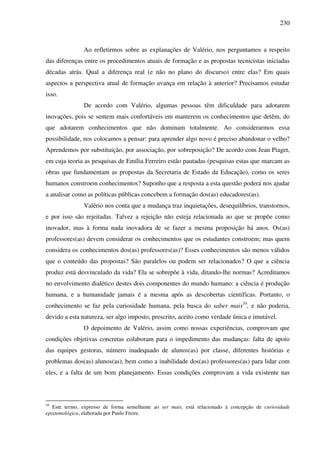230
Ao refletirmos sobre as explanações de Valério, nos perguntamos a respeito
das diferenças entre os procedimentos atuais de formação e as propostas tecnicistas iniciadas
décadas atrás. Qual a diferença real (e não no plano do discurso) entre elas? Em quais
aspectos a perspectiva atual de formação avança em relação à anterior? Precisamos estudar
isso.
De acordo com Valério, algumas pessoas têm dificuldade para adotarem
inovações, pois se sentem mais confortáveis em manterem os conhecimentos que detêm, do
que adotarem conhecimentos que não dominam totalmente. Ao considerarmos essa
possibilidade, nos colocamos a pensar: para aprender algo novo é preciso abandonar o velho?
Aprendemos por substituição, por associação, por sobreposição? De acordo com Jean Piaget,
em cuja teoria as pesquisas de Emília Ferreiro estão pautadas (pesquisas estas que marcam as
obras que fundamentam as propostas da Secretaria de Estado da Educação), como os seres
humanos constroem conhecimentos? Suponho que a resposta a esta questão poderá nos ajudar
a analisar como as políticas públicas concebem a formação dos(as) educadores(as).
Valério nos conta que a mudança traz inquietações, desequilíbrios, transtornos,
e por isso são rejeitadas. Talvez a rejeição não esteja relacionada ao que se propõe como
inovador, mas à forma nada inovadora de se fazer a mesma proposição há anos. Os(as)
professores(as) devem considerar os conhecimentos que os estudantes constroem; mas quem
considera os conhecimentos dos(as) professores(as)? Esses conhecimentos são menos válidos
que o conteúdo das propostas? São paralelos ou podem ser relacionados? O que a ciência
produz está desvinculado da vida? Ela se sobrepõe à vida, ditando-lhe normas? Acreditamos
no envolvimento dialético destes dois componentes do mundo humano: a ciência é produção
humana, e a humanidade jamais é a mesma após as descobertas científicas. Portanto, o
conhecimento se faz pela curiosidade humana, pela busca do saber mais54
, e não poderia,
devido a esta natureza, ser algo imposto, prescrito, aceito como verdade única e imutável.
O depoimento de Valério, assim como nossas experiências, comprovam que
condições objetivas concretas colaboram para o impedimento das mudanças: falta de apoio
das equipes gestoras, número inadequado de alunos(as) por classe, diferentes histórias e
problemas dos(as) alunos(as), bem como a inabilidade dos(as) professores(as) para lidar com
eles, e a falta de um bom planejamento. Essas condições comprovam a vida existente nas
54
Este termo, expresso de forma semelhante ao ser mais, está relacionado à concepção de curiosidade
epistemológica, elaborada por Paulo Freire.
 