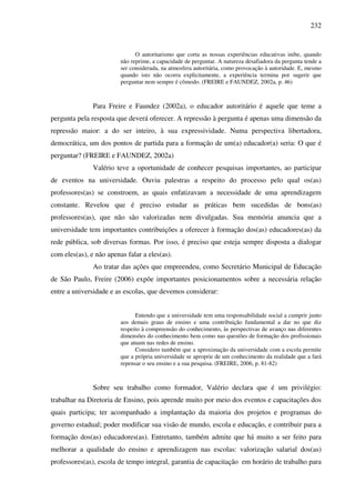 232
O autoritarismo que corta as nossas experiências educativas inibe, quando
não reprime, a capacidade de perguntar. A natureza desafiadora da pergunta tende a
ser considerada, na atmosfera autoritária, como provocação à autoridade. E, mesmo
quando isto não ocorra explicitamente, a experiência termina por sugerir que
perguntar nem sempre é cômodo. (FREIRE e FAUNDEZ, 2002a, p. 46)
Para Freire e Faundez (2002a), o educador autoritário é aquele que teme a
pergunta pela resposta que deverá oferecer. A repressão à pergunta é apenas uma dimensão da
repressão maior: a do ser inteiro, à sua expressividade. Numa perspectiva libertadora,
democrática, um dos pontos de partida para a formação de um(a) educador(a) seria: O que é
perguntar? (FREIRE e FAUNDEZ, 2002a)
Valério teve a oportunidade de conhecer pesquisas importantes, ao participar
de eventos na universidade. Ouviu palestras a respeito do processo pelo qual os(as)
professores(as) se constroem, as quais enfatizavam a necessidade de uma aprendizagem
constante. Revelou que é preciso estudar as práticas bem sucedidas de bons(as)
professores(as), que não são valorizadas nem divulgadas. Sua memória anuncia que a
universidade tem importantes contribuições a oferecer à formação dos(as) educadores(as) da
rede pública, sob diversas formas. Por isso, é preciso que esteja sempre disposta a dialogar
com eles(as), e não apenas falar a eles(as).
Ao tratar das ações que empreendeu, como Secretário Municipal de Educação
de São Paulo, Freire (2006) expõe importantes posicionamentos sobre a necessária relação
entre a universidade e as escolas, que devemos considerar:
Entendo que a universidade tem uma responsabilidade social a cumprir junto
aos demais graus de ensino e uma contribuição fundamental a dar no que diz
respeito à compreensão do conhecimento, às perspectivas de avanço nas diferentes
dimensões do conhecimento bem como nas questões de formação dos profissionais
que atuam nas redes de ensino.
Considero também que a aproximação da universidade com a escola permite
que a própria universidade se aproprie de um conhecimento da realidade que a fará
repensar o seu ensino e a sua pesquisa. (FREIRE, 2006, p. 81-82)
Sobre seu trabalho como formador, Valério declara que é um privilégio:
trabalhar na Diretoria de Ensino, pois aprende muito por meio dos eventos e capacitações dos
quais participa; ter acompanhado a implantação da maioria dos projetos e programas do
governo estadual; poder modificar sua visão de mundo, escola e educação, e contribuir para a
formação dos(as) educadores(as). Entretanto, também admite que há muito a ser feito para
melhorar a qualidade do ensino e aprendizagem nas escolas: valorização salarial dos(as)
professores(as), escola de tempo integral, garantia de capacitação em horário de trabalho para
 