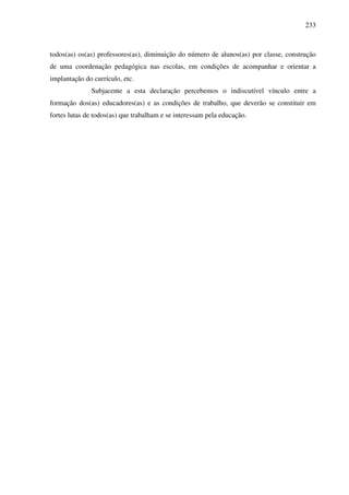 233
todos(as) os(as) professores(as), diminuição do número de alunos(as) por classe, construção
de uma coordenação pedagógica nas escolas, em condições de acompanhar e orientar a
implantação do currículo, etc.
Subjacente a esta declaração percebemos o indiscutível vínculo entre a
formação dos(as) educadores(as) e as condições de trabalho, que deverão se constituir em
fortes lutas de todos(as) que trabalham e se interessam pela educação.
 