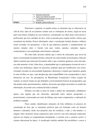 236
• Educação tradicional;
• Apóia suas atitudes de estudo;
• Foi alfabetizado pelas primas, da forma
tradicional
Religião • Religião católica tradicional
Selecionar e organizar, no quadro acima, os elementos que se sobressaem, na
vida de José, antes de seu primeiro contato com as instituições de ensino, exigiu de nossa
parte uma leitura cuidadosa de suas narrativas, considerando seu olhar atual, como pessoa e
profissional, que tece caminhos de ida e volta ao passado para resgatar trechos valiosos que
constituem sua história. Poucas informações sobre a socialização familiar durante a infância
foram reveladas em pormenores, a fim de que pudessem permitir o estabelecimento de
maiores relações entre o vínculo com pais, irmãos, parentes, amizades, lugares,
acontecimentos e sua constituição como homem e educador.
Por outro lado, devemos admitir que o roteiro de enunciados, que serviu de
apoio à reconstrução da própria história, oferecido aos entrevistados nesta pesquisa, tinha por
objetivo permitir que narrassem livremente sobre o que a memória apontasse como relevante,
em cada momento vivido. Além disso, a oportunidade que os participantes tiveram de rever e
avaliar suas lembranças, depois de transcritas, podendo optar por modificarem seus textos,
extraindo, trocando ou acrescentando fragmentos, demonstra o respeito que mantemos quanto
às suas escolhas, ou seja, o que desejam que seja compartilhado com a pesquisadora e os(as)
leitores(as) da tese. Os pressupostos da Metodologia Comunicativa Crítica exigem tal
respeito, ao mesmo tempo em que defendem o posicionamento honesto da pesquisadora, que
não poderá omitir questionamentos, análises, discussões que julgue necessárias ao estudo das
informações, de acordo com o referencial teórico adotado.
Portanto, em todas as fases de coleta e análise das informações, trabalhamos
apenas com aquelas que são oferecidas, apreciadas pelos sujeitos pesquisados e,
posteriormente, consensuadas por meio do diálogo, para maior compreensão e explicação do
problema estudado.
Neste sentido, identificamos elementos de forte influência no processo de
constituição de José, que se mostraram positivos para sua formação como ser humano
(homem e educador), desde seus primeiros anos de existência: a mãe, a vida familiar e a
religião. Estes elementos foram responsáveis pelo convívio com uma educação tradicional,
rigorosa em relação ao comportamento disciplinado, e coerente com o contexto social e o
sistema educacional da época. A socialização familiar também lhe possibilitou o acesso à
 