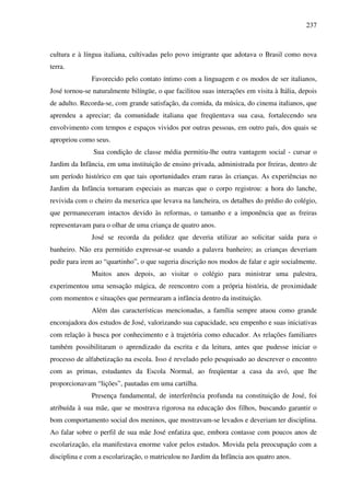 237
cultura e à língua italiana, cultivadas pelo povo imigrante que adotava o Brasil como nova
terra.
Favorecido pelo contato íntimo com a linguagem e os modos de ser italianos,
José tornou-se naturalmente bilíngüe, o que facilitou suas interações em visita à Itália, depois
de adulto. Recorda-se, com grande satisfação, da comida, da música, do cinema italianos, que
aprendeu a apreciar; da comunidade italiana que freqüentava sua casa, fortalecendo seu
envolvimento com tempos e espaços vividos por outras pessoas, em outro país, dos quais se
apropriou como seus.
Sua condição de classe média permitiu-lhe outra vantagem social - cursar o
Jardim da Infância, em uma instituição de ensino privada, administrada por freiras, dentro de
um período histórico em que tais oportunidades eram raras às crianças. As experiências no
Jardim da Infância tornaram especiais as marcas que o corpo registrou: a hora do lanche,
revivida com o cheiro da mexerica que levava na lancheira, os detalhes do prédio do colégio,
que permaneceram intactos devido às reformas, o tamanho e a imponência que as freiras
representavam para o olhar de uma criança de quatro anos.
José se recorda da polidez que deveria utilizar ao solicitar saída para o
banheiro. Não era permitido expressar-se usando a palavra banheiro; as crianças deveriam
pedir para irem ao “quartinho”, o que sugeria discrição nos modos de falar e agir socialmente.
Muitos anos depois, ao visitar o colégio para ministrar uma palestra,
experimentou uma sensação mágica, de reencontro com a própria história, de proximidade
com momentos e situações que permearam a infância dentro da instituição.
Além das características mencionadas, a família sempre atuou como grande
encorajadora dos estudos de José, valorizando sua capacidade, seu empenho e suas iniciativas
com relação à busca por conhecimento e à trajetória como educador. As relações familiares
também possibilitaram o aprendizado da escrita e da leitura, antes que pudesse iniciar o
processo de alfabetização na escola. Isso é revelado pelo pesquisado ao descrever o encontro
com as primas, estudantes da Escola Normal, ao freqüentar a casa da avó, que lhe
proporcionavam “lições”, pautadas em uma cartilha.
Presença fundamental, de interferência profunda na constituição de José, foi
atribuída à sua mãe, que se mostrava rigorosa na educação dos filhos, buscando garantir o
bom comportamento social dos meninos, que mostravam-se levados e deveriam ter disciplina.
Ao falar sobre o perfil de sua mãe José enfatiza que, embora contasse com poucos anos de
escolarização, ela manifestava enorme valor pelos estudos. Movida pela preocupação com a
disciplina e com a escolarização, o matriculou no Jardim da Infância aos quatro anos.
 