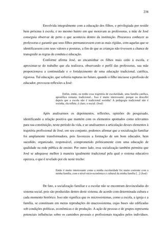 238
Envolvida integralmente com a educação dos filhos, e privilegiada por residir
bem próxima à escola, e no mesmo bairro em que moravam as professoras, a mãe de José
conseguia observar de perto o que acontecia dentro da instituição. Procurava conhecer as
professoras e garantir que seus filhos permanecessem com as mais rígidas, com aquelas que se
identificassem com seus valores e posturas, a fim de que as crianças não tivessem a chance de
transgredir as regras de conduta e educação.
Conforme afirma José, ao encaminhar os filhos mais cedo à escola, e
aproximar-se do trabalho que ela realizava, observando o perfil das professoras, sua mãe
proporcionava a continuidade e o fortalecimento de uma educação tradicional, católica,
rigorosa. Tal educação, que sofreria rupturas no futuro, quando o filho iniciasse a profissão de
educador, provocou reflexões a José:
Enfim, então, eu tenho essa trajetória de escolaridade, uma família católica,
apostólica romana, tradicional... Isso é muito interessante, porque eu descobri
depois que a escola não é tradicional sozinha! A pedagogia tradicional não é
sozinha, ela reflete, é claro, o social. (José)
Após analisarmos os depoimentos, reflexões, opiniões do pesquisado,
identificando a relação positiva que mantém com os elementos apontados como relevantes
para sua constituição, neste período da vida, e ao analisarmos a articulação desses elementos à
trajetória profissional de José, em seu conjunto, podemos afirmar que a socialização familiar
foi amplamente transformadora, pois favoreceu a formação de um bom educador, bem
sucedido, organizado, responsável, comprometido politicamente com uma educação de
qualidade na rede pública de ensino. Por outro lado, essa socialização também permitiu que
José se adequasse melhor à maneira igualmente tradicional pela qual o sistema educativo
operava, o que é revelado por ele neste trecho:
Então é muito interessante como a minha escolaridade foi muito coerente com a
minha família, com o nível sócio-econômico e cultural da minha família [...] (José)
De fato, a socialização familiar e a escolar não se encontram desvinculadas do
sistema social, pois são produzidas dentro deste sistema, de acordo com determinada cultura e
cada momento histórico. Isso não significa que os microssistemas, como a escola, a igreja e a
família, se constituam em meras reproduções do macrossistema, cujas bases são edificadas
sob condições políticas, econômicas e de produção. A ação de pessoas e de grupos representa
potenciais influências sobre os caminhos pessoais e profissionais traçados pelos indivíduos.
 