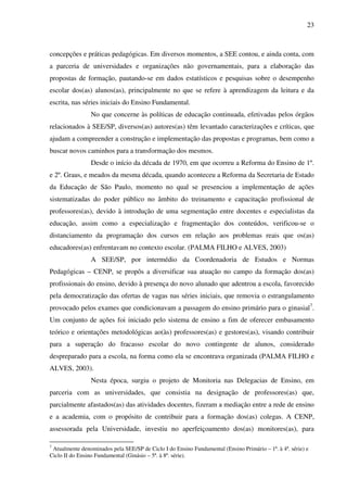 23
concepções e práticas pedagógicas. Em diversos momentos, a SEE contou, e ainda conta, com
a parceria de universidades e organizações não governamentais, para a elaboração das
propostas de formação, pautando-se em dados estatísticos e pesquisas sobre o desempenho
escolar dos(as) alunos(as), principalmente no que se refere à aprendizagem da leitura e da
escrita, nas séries iniciais do Ensino Fundamental.
No que concerne às políticas de educação continuada, efetivadas pelos órgãos
relacionados à SEE/SP, diversos(as) autores(as) têm levantado caracterizações e críticas, que
ajudam a compreender a construção e implementação das propostas e programas, bem como a
buscar novos caminhos para a transformação dos mesmos.
Desde o início da década de 1970, em que ocorreu a Reforma do Ensino de 1º.
e 2º. Graus, e meados da mesma década, quando aconteceu a Reforma da Secretaria de Estado
da Educação de São Paulo, momento no qual se presenciou a implementação de ações
sistematizadas do poder público no âmbito do treinamento e capacitação profissional de
professores(as), devido à introdução de uma segmentação entre docentes e especialistas da
educação, assim como a especialização e fragmentação dos conteúdos, verificou-se o
distanciamento da programação dos cursos em relação aos problemas reais que os(as)
educadores(as) enfrentavam no contexto escolar. (PALMA FILHO e ALVES, 2003)
A SEE/SP, por intermédio da Coordenadoria de Estudos e Normas
Pedagógicas – CENP, se propôs a diversificar sua atuação no campo da formação dos(as)
profissionais do ensino, devido à presença do novo alunado que adentrou a escola, favorecido
pela democratização das ofertas de vagas nas séries iniciais, que removia o estrangulamento
provocado pelos exames que condicionavam a passagem do ensino primário para o ginasial7
.
Um conjunto de ações foi iniciado pelo sistema de ensino a fim de oferecer embasamento
teórico e orientações metodológicas ao(às) professores(as) e gestores(as), visando contribuir
para a superação do fracasso escolar do novo contingente de alunos, considerado
despreparado para a escola, na forma como ela se encontrava organizada (PALMA FILHO e
ALVES, 2003).
Nesta época, surgiu o projeto de Monitoria nas Delegacias de Ensino, em
parceria com as universidades, que consistia na designação de professores(as) que,
parcialmente afastados(as) das atividades docentes, fizeram a mediação entre a rede de ensino
e a academia, com o propósito de contribuir para a formação dos(as) colegas. A CENP,
assessorada pela Universidade, investiu no aperfeiçoamento dos(as) monitores(as), para
7
Atualmente denominados pela SEE/SP de Ciclo I do Ensino Fundamental (Ensino Primário – 1ª. à 4ª. série) e
Ciclo II do Ensino Fundamental (Ginásio – 5ª. à 8ª. série).
 