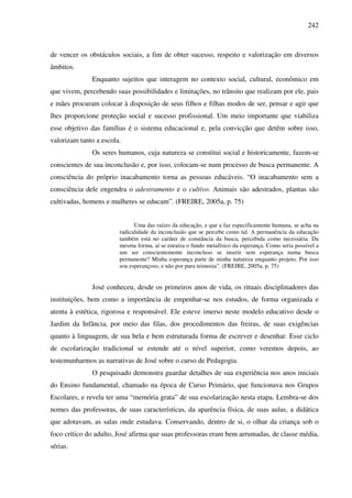 242
de vencer os obstáculos sociais, a fim de obter sucesso, respeito e valorização em diversos
âmbitos.
Enquanto sujeitos que interagem no contexto social, cultural, econômico em
que vivem, percebendo suas possibilidades e limitações, no trânsito que realizam por ele, pais
e mães procuram colocar à disposição de seus filhos e filhas modos de ser, pensar e agir que
lhes proporcione proteção social e sucesso profissional. Um meio importante que viabiliza
esse objetivo das famílias é o sistema educacional e, pela convicção que detêm sobre isso,
valorizam tanto a escola.
Os seres humanos, cuja natureza se constitui social e historicamente, fazem-se
conscientes de sua inconclusão e, por isso, colocam-se num processo de busca permanente. A
consciência do próprio inacabamento torna as pessoas educáveis. “O inacabamento sem a
consciência dele engendra o adestramento e o cultivo. Animais são adestrados, plantas são
cultivadas, homens e mulheres se educam”. (FREIRE, 2005a, p. 75)
Uma das raízes da educação, e que a faz especificamente humana, se acha na
radicalidade da inconclusão que se percebe como tal. A permanência da educação
também está no caráter de constância da busca, percebida como necessária. Da
mesma forma, aí se enraíza o fundo metafísico da esperança. Como seria possível a
um ser conscientemente inconcluso se inserir sem esperança numa busca
permanente? Minha esperança parte de minha natureza enquanto projeto. Por isso
sou esperançoso, e não por pura teimosia”. (FREIRE, 2005a, p. 75)
José conheceu, desde os primeiros anos de vida, os rituais disciplinadores das
instituições, bem como a importância de empenhar-se nos estudos, de forma organizada e
atenta à estética, rigorosa e responsável. Ele esteve imerso neste modelo educativo desde o
Jardim da Infância, por meio das filas, dos procedimentos das freiras, de suas exigências
quanto à linguagem, de sua bela e bem estruturada forma de escrever e desenhar. Esse ciclo
de escolarização tradicional se estende até o nível superior, como veremos depois, ao
testemunharmos as narrativas de José sobre o curso de Pedagogia.
O pesquisado demonstra guardar detalhes de sua experiência nos anos iniciais
do Ensino fundamental, chamado na época de Curso Primário, que funcionava nos Grupos
Escolares, e revela ter uma “memória grata” de sua escolarização nesta etapa. Lembra-se dos
nomes das professoras, de suas características, da aparência física, de suas aulas, a didática
que adotavam, as salas onde estudava. Conservando, dentro de si, o olhar da criança sob o
foco crítico do adulto, José afirma que suas professoras eram bem arrumadas, de classe média,
sérias.
 