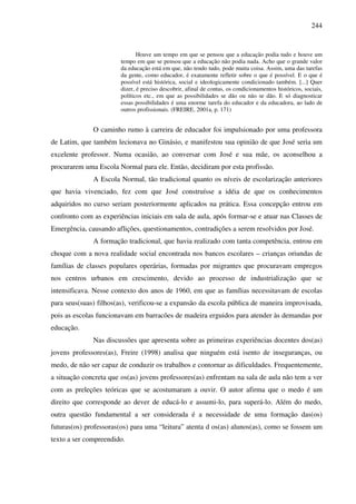 244
Houve um tempo em que se pensou que a educação podia tudo e houve um
tempo em que se pensou que a educação não podia nada. Acho que o grande valor
da educação está em que, não tendo tudo, pode muita coisa. Assim, uma das tarefas
da gente, como educador, é exatamente refletir sobre o que é possível. E o que é
possível está histórica, social e ideologicamente condicionado também. [...] Quer
dizer, é preciso descobrir, afinal de contas, os condicionamentos históricos, sociais,
políticos etc., em que as possibilidades se dão ou não se dão. E só diagnosticar
essas possibilidades é uma enorme tarefa do educador e da educadora, ao lado de
outros profissionais. (FREIRE, 2001a, p. 171)
O caminho rumo à carreira de educador foi impulsionado por uma professora
de Latim, que também lecionava no Ginásio, e manifestou sua opinião de que José seria um
excelente professor. Numa ocasião, ao conversar com José e sua mãe, os aconselhou a
procurarem uma Escola Normal para ele. Então, decidiram por esta profissão.
A Escola Normal, tão tradicional quanto os níveis de escolarização anteriores
que havia vivenciado, fez com que José construísse a idéia de que os conhecimentos
adquiridos no curso seriam posteriormente aplicados na prática. Essa concepção entrou em
confronto com as experiências iniciais em sala de aula, após formar-se e atuar nas Classes de
Emergência, causando aflições, questionamentos, contradições a serem resolvidos por José.
A formação tradicional, que havia realizado com tanta competência, entrou em
choque com a nova realidade social encontrada nos bancos escolares – crianças oriundas de
famílias de classes populares operárias, formadas por migrantes que procuravam empregos
nos centros urbanos em crescimento, devido ao processo de industrialização que se
intensificava. Nesse contexto dos anos de 1960, em que as famílias necessitavam de escolas
para seus(suas) filhos(as), verificou-se a expansão da escola pública de maneira improvisada,
pois as escolas funcionavam em barracões de madeira erguidos para atender às demandas por
educação.
Nas discussões que apresenta sobre as primeiras experiências docentes dos(as)
jovens professores(as), Freire (1998) analisa que ninguém está isento de inseguranças, ou
medo, de não ser capaz de conduzir os trabalhos e contornar as dificuldades. Frequentemente,
a situação concreta que os(as) jovens professores(as) enfrentam na sala de aula não tem a ver
com as preleções teóricas que se acostumaram a ouvir. O autor afirma que o medo é um
direito que corresponde ao dever de educá-lo e assumi-lo, para superá-lo. Além do medo,
outra questão fundamental a ser considerada é a necessidade de uma formação das(os)
futuras(os) professoras(os) para uma “leitura” atenta d os(as) alunos(as), como se fossem um
texto a ser compreendido.
 