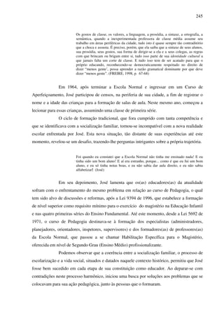 245
Os gostos de classe, os valores, a linguagem, a prosódia, a sintaxe, a ortografia, a
semântica, quando a inexperimentada professora de classe média assume seu
trabalho em áreas periféricas da cidade, tudo isto é quase sempre tão contraditório
que a choca e assusta. É preciso, porém, que ela saiba que a sintaxe de seus alunos,
sua prosódia, seus gostos, sua forma de dirigir-se a ela e a seus colegas, as regras
com que brincam ou brigam entre si, tudo isso parte de sua identidade cultural a
que jamais falta um corte de classe. E tudo isso tem de ser acatado para que o
próprio educando, reconhecendo-se democraticamente respeitado no direito de
dizer “menos gente’, possa aprender a razão gramatical dominante por que deve
dizer “menos gente”. (FREIRE, 1998, p. 67-68)
Em 1964, após terminar a Escola Normal e ingressar em um Curso de
Aperfeiçoamento, José participou de censos, na periferia de sua cidade, a fim de registrar o
nome e a idade das crianças para a formação de salas de aula. Neste mesmo ano, começou a
lecionar para essas crianças, assumindo uma classe de primeira série.
O ciclo de formação tradicional, que fora cumprido com tanta competência e
que se identificava com a socialização familiar, tornou-se incompatível com a nova realidade
escolar enfrentada por José. Esta nova situação, tão distante de suas experiências até este
momento, revelou-se um desafio, trazendo-lhe perguntas intrigantes sobre a própria trajetória.
Foi quando eu constatei que a Escola Normal não tinha me ensinado nada! E eu
tinha sido um bom aluno! E aí era estranho, porque... como é que eu fui um bom
aluno, e eu só tinha notas boas, e eu não sabia dar aula direito, e eu não sabia
alfabetizar! (José)
Em seu depoimento, José lamenta que os(as) educadores(as) da atualidade
sofram com o enfrentamento do mesmo problema em relação ao curso de Pedagogia, o qual
tem sido alvo de discussões e reformas, após a Lei 9394 de 1996, que estabelece a formação
de nível superior como requisito mínimo para o exercício do magistério na Educação Infantil
e nas quatro primeiras séries do Ensino Fundamental. Até este momento, desde a Lei 5692 de
1971, o curso de Pedagogia destinava-se à formação dos especialistas (administradores,
planejadores, orientadores, inspetores, supervisores) e dos formadores(as) de professores(as)
da Escola Normal, que passou a se chamar Habilitação Específica para o Magistério,
oferecida em nível de Segundo Grau (Ensino Médio) profissionalizante.
Podemos observar que a coerência entre a socialização familiar, o processo de
escolarização e a vida social, situados e datados naquele contexto histórico, permitiu que José
fosse bem sucedido em cada etapa de sua constituição como educador. Ao deparar-se com
contradições neste processo harmônico, iniciou uma busca por soluções aos problemas que se
colocavam para sua ação pedagógica, junto às pessoas que o formaram.
 