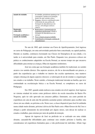 247
mundo do trabalho de trabalho, permitiram mudanças nas
concepções e práticas de formação,
dentro de uma vertente crítica;
• Pesquisa: ofereceu contribuições para
a discussão de uma política de
formação de educadores(as) em
serviço, sob enfoques teóricos
críticos.
Doutorado
(1994-1997)
Formação acadêmica e
mundo do trabalho
• Representou a sistematização da
experiência profissional voltada à
formação de educadores(as) em
serviço;
• Traz a relação pesquisa-trabalho;
• Contribuições à formação contínua de
educadores(as).
No ano de 1965, após terminar seu Curso de Aperfeiçoamento, José ingressa
no curso de Pedagogia, em uma universidade particular bem conceituada, na capital paulista.
Durante as manhãs, continuava lecionando nas Classes de Emergência de sua cidade, e às
tardes ia à universidade para estudar, em São Paulo. Enquanto isso, procurava colocar em
prática os conhecimentos adquiridos na Escola Normal, ao mesmo tempo em que encarava
dificuldades para ensinar as crianças, filhas de migrantes nordestinos.
José nos conta que sua formação acadêmica também foi tradicional, no sentido
arcaico e no sentido clássico. Dos aspectos arcaicos, ele foi se desvencilhando aos poucos, a
partir das experiências que o trabalho no interior das escolas oportunizou, mas manteve
sempre a herança de alguns aspectos clássicos: a valorização do ato de estudar e a organização
nos estudos e no trabalho. Neste sentido, a formação tradicional iniciada na família, que teve
continuidade na escolarização básica e na Escola Normal, se completava no curso de
Pedagogia.
Em 1967, quando ainda realizava seus estudos em nível superior, José ingressa
no sistema estadual de ensino como professor efetivo da escola masculina do Bairro Pio
Nogueira, após ter sido aprovado em concurso público. Entretanto, seu curto período de
experiência em sala de aula não lhe permitiu acumular pontos suficientes para escolher uma
classe em sua cidade, ou próxima a ela. Neste caso, a classe disponível para José foi atribuída
numa cidade muito distante, próxima à divisa de São Paulo com o Mato Grosso do Sul. Isso o
obrigou a pedir afastamento da universidade por alguns meses, sem deixar de realizar os
estudos e trabalhos, para retornar por meio de pedido de remoção.
Apesar do ingresso de José na profissão ter se realizado em uma cidade
distante, causando-lhe dificuldades para continuar seus estudos próximo à família, não
consideramos tal experiência limitadora para a vida profissional do indivíduo. Afinal, logo
 