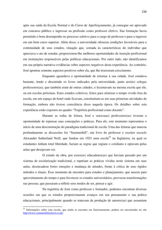 248
após sua saída da Escola Normal e do Curso de Aperfeiçoamento, já consegue ser aprovado
em concurso público e ingressar na profissão como professor efetivo. Sua formação havia
permitido o bom desempenho no processo seletivo para o cargo de professor e para o ingresso
em um bom curso superior. Além disso, a universidade ofereceu condições favoráveis para a
continuidade de seus estudos, situação que, somada às características do indivíduo que
apreciava o ato de estudar, proporcionou-lhe melhores oportunidades de inserção profissional
em instituições responsáveis pelas políticas educacionais. Por outro lado, não identificamos
em sua própria narrativa evidências sobre aspectos negativos desta experiência. Ao contrário,
José apontou somente aspectos positivos sobre ela, que lhe trouxeram crescimento.
Enquanto aguardava a oportunidade de retornar à sua cidade, José estudava
bastante, lendo e discutindo os livros indicados pela universidade, junto aos(às) colegas
professores(as), que também eram de outras cidades, e lecionavam na mesma escola que ele,
ou em escolas próximas. Estes estudos coletivos, feitos para otimizar o tempo vivido fora da
escola, em um espaço do hotel onde ficavam, constituíram-se em suas primeiras atividades de
formação, embora não tivesse consciência disso naquela época. Os detalhes sobre esta
experiência estão expostos no quadro “Trajetória profissional como docente”.
Durante as rodas de leitura, José e seus(suas) professores(as) tiveram a
oportunidade de repensar suas concepções e práticas. Para ele, este momento representou o
início de uma desconstrução do paradigma tradicional de escola. Uma das leituras que marcou
profundamente as discussões foi “Summerhill”, um livro do professor e escritor escocês
Alexander Sutherland Neill, que fundou em 1921 uma escola55
na Inglaterra, na qual os
estudantes tinham total liberdade, faziam as regras que regiam o cotidiano e optavam pelas
aulas que desejavam ver.
O estudo da obra, por esses(as) educadores(as) que haviam passado por um
sistema de escolarização tradicional, e repetiam as práticas vividas neste sistema em suas
aulas, desencadeou fortes emoções e mudança de atitudes, frente à crítica de seus rígidos
métodos e rituais. Esse momento de encontro para estudos e planejamento, que nasceu para
aproveitamento do tempo e para favorecer os estudos universitários, provocou transformações
nas pessoas, que passaram a refletir seus modos de ser, pensar e agir.
Na trajetória de José como professor e formador, podemos encontrar diversas
ocasiões em que os estudos proporcionaram avanços em seu pensamento e sua prática
educacionais, principalmente quando se tratavam da produção de autores(as) que assumiam
55
Informações sobre esta escola, que ainda se encontra em funcionamento, podem ser encontradas no site
http://www.summerhillschool.co.uk/
 
