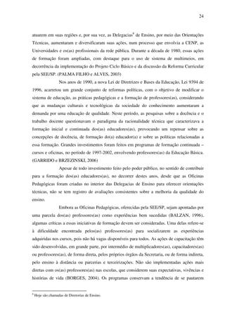 24
atuarem em suas regiões e, por sua vez, as Delegacias8
de Ensino, por meio das Orientações
Técnicas, aumentaram e diversificaram suas ações, num processo que envolvia a CENP, as
Universidades e os(as) profissionais da rede pública. Durante a década de 1980, essas ações
de formação foram ampliadas, com destaque para o uso de sistema de multimeios, em
decorrência da implementação do Projeto Ciclo Básico e da discussão da Reforma Curricular
pela SEE/SP. (PALMA FILHO e ALVES, 2003)
Nos anos de 1990, a nova Lei de Diretrizes e Bases da Educação, Lei 9394 de
1996, acarretou um grande conjunto de reformas políticas, com o objetivo de modificar o
sistema de educação, as práticas pedagógicas e a formação de professores(as), considerando
que as mudanças culturais e tecnológicas da sociedade do conhecimento aumentaram a
demanda por uma educação de qualidade. Neste período, as pesquisas sobre a docência e o
trabalho docente questionavam o paradigma da racionalidade técnica que caracterizava a
formação inicial e continuada dos(as) educadores(as), provocando um repensar sobre as
concepções de docência, de formação do(a) educador(a) e sobre as políticas relacionadas a
essa formação. Grandes investimentos foram feitos em programas de formação continuada –
cursos e oficinas, no período de 1997-2002, envolvendo professores(as) da Educação Básica.
(GARRIDO e BRZEZINSKI, 2006)
Apesar de todo investimento feito pelo poder público, no sentido de contribuir
para a formação dos(as) educadores(as), no decorrer destes anos, desde que as Oficinas
Pedagógicas foram criadas no interior das Delegacias de Ensino para oferecer orientações
técnicas, não se tem registro de avaliações consistentes sobre a melhoria da qualidade do
ensino.
Embora as Oficinas Pedagógicas, oferecidas pela SEE/SP, sejam apontadas por
uma parcela dos(as) professores(as) como experiências bem sucedidas (BALZAN, 1996),
algumas críticas a essas iniciativas de formação devem ser consideradas. Uma delas refere-se
à dificuldade encontrada pelos(as) professores(as) para socializarem as experiências
adquiridas nos cursos, pois não há vagas disponíveis para todos. As ações de capacitação têm
sido desenvolvidas, em grande parte, por intermédio de multiplicadores(as), capacitadores(as)
ou professores(as), de forma direta, pelos próprios órgãos da Secretaria, ou de forma indireta,
pelo ensino à distância ou parcerias e terceirizações. Não são implementadas ações mais
diretas com os(as) professores(as) nas escolas, que considerem suas expectativas, vivências e
histórias de vida (BORGES, 2004). Os programas conservam a tendência de se pautarem
8
Hoje são chamadas de Diretorias de Ensino.
 