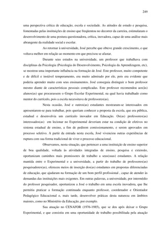 249
uma perspectiva crítica de educação, escola e sociedade. As atitudes de estudo e pesquisa,
fomentadas pelas instituições de ensino que freqüentou no decorrer da carreira, estimularam o
desenvolvimento de uma postura questionadora, crítica, inovadora, capaz de uma análise mais
abrangente da realidade social e escolar.
Ao retornar à universidade, José percebe que obteve grande crescimento, e que
voltava melhor em relação ao momento em que precisou se afastar.
Durante seus estudos na universidade, um professor que trabalhava com
disciplinas da Psicologia (Psicologia do Desenvolvimento, Psicologia da Aprendizagem, etc),
se mostrou uma importante influência na formação de José. Este professor, muito competente
e de difícil e instável temperamento, era muito admirado por ele, pois era evidente que
poderia aprender muito com seus ensinamentos. José conseguia distinguir o bom professor
mesmo diante de características pessoais complicadas. Este professor recomendou aos(às)
alunos(as) que procurassem o Grupo Escolar Experimental, na qual havia trabalhado como
mentor do currículo, pois a escola necessitava de professores(as).
Nesta ocasião, José e outros(as) estudantes mostraram-se interessados em
apresentarem-se para trabalhar, pois queriam conhecer a proposta da escola, que era pública,
estadual e desenvolvia um currículo inovador em Educação. Os(as) professores(as)
interessados(as) em lecionar no Experimental deveriam estar na condição de efetivos no
sistema estadual de ensino, a fim de pedirem comissionamento, e serem aprovados em
processo seletivo. A partir da entrada nesta escola, José vivenciou outras experiências de
ruptura com sua forma tradicional de viver o processo educacional.
Observamos, nesta situação, que pertencer a uma instituição de ensino superior
de boa qualidade, voltada às atividades integradas de ensino, pesquisa e extensão,
oportunizam caminhos mais promissores de trabalho a seus(suas) estudantes. A relação
mantida entre o Experimental e a universidade, a partir do trabalho de professores(as)
pesquisadores(as), ofereceu meios de inserção dos(as) estudantes em propostas diferenciadas
de educação, que ajudaram na formação de um bom perfil profissional , capaz de atender às
demandas das instituições mais exigentes. Em outras palavras, a universidade, por intermédio
do professor pesquisador, oportunizou a José o trabalho em uma escola inovadora, que lhe
permitiu praticar a formação continuada enquanto professor, coordenador e Orientador
Pedagógico Educacional e, mais tarde, desenvolver práticas desta natureza em âmbitos
maiores, como no Ministério da Educação, por exemplo.
Sua atuação no CENAFOR (1976-1985), que se deu após deixar o Grupo
Experimental, e que consistiu em uma oportunidade de trabalho possibilitada pela atuação
 