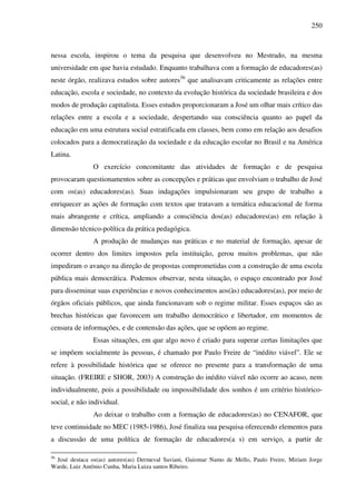250
nessa escola, inspirou o tema da pesquisa que desenvolveu no Mestrado, na mesma
universidade em que havia estudado. Enquanto trabalhava com a formação de educadores(as)
neste órgão, realizava estudos sobre autores56
que analisavam criticamente as relações entre
educação, escola e sociedade, no contexto da evolução histórica da sociedade brasileira e dos
modos de produção capitalista. Esses estudos proporcionaram a José um olhar mais crítico das
relações entre a escola e a sociedade, despertando sua consciência quanto ao papel da
educação em uma estrutura social estratificada em classes, bem como em relação aos desafios
colocados para a democratização da sociedade e da educação escolar no Brasil e na América
Latina.
O exercício concomitante das atividades de formação e de pesquisa
provocaram questionamentos sobre as concepções e práticas que envolviam o trabalho de José
com os(as) educadores(as). Suas indagações impulsionaram seu grupo de trabalho a
enriquecer as ações de formação com textos que tratavam a temática educacional de forma
mais abrangente e crítica, ampliando a consciência dos(as) educadores(as) em relação à
dimensão técnico-política da prática pedagógica.
A produção de mudanças nas práticas e no material de formação, apesar de
ocorrer dentro dos limites impostos pela instituição, gerou muitos problemas, que não
impediram o avanço na direção de propostas comprometidas com a construção de uma escola
pública mais democrática. Podemos observar, nesta situação, o espaço encontrado por José
para disseminar suas experiências e novos conhecimentos aos(às) educadores(as), por meio de
órgãos oficiais públicos, que ainda funcionavam sob o regime militar. Esses espaços são as
brechas históricas que favorecem um trabalho democrático e libertador, em momentos de
censura de informações, e de contensão das ações, que se opõem ao regime.
Essas situações, em que algo novo é criado para superar certas limitações que
se impõem socialmente às pessoas, é chamado por Paulo Freire de “inédito viável”. Ele se
refere à possibilidade histórica que se oferece no presente para a transformação de uma
situação. (FREIRE e SHOR, 2003) A construção do inédito viável não ocorre ao acaso, nem
individualmente, pois a possibilidade ou impossibilidade dos sonhos é um critério histórico-
social, e não individual.
Ao deixar o trabalho com a formação de educadores(as) no CENAFOR, que
teve continuidade no MEC (1985-1986), José finaliza sua pesquisa oferecendo elementos para
a discussão de uma política de formação de educadores(a s) em serviço, a partir de
56
José destaca os(as) autores(as) Dermeval Saviani, Guiomar Namo de Mello, Paulo Freire, Miriam Jorge
Warde, Luiz Antônio Cunha, Maria Luiza santos Ribeiro.
 