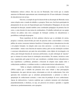 251
fundamentos teóricos críticos. Em sua tese de Doutorado, José revela que os estudos
anteriores do Mestrado representaram uma sistematização dos 20 anos dedicados à formação
de educadores(as) em serviço.
Esta tese, a exemplo do que foi desenvolvido na dissertação de Mestrado, trazia
outras relações entre o mundo do trabalho e a pesquisa. Neste caso, José havia participado do
planejamento de um curso de Especialização para Coordenadores Pedagógicos de uma rede
municipal de educação, atuando também como coordenador pedagógico da primeira fase do
curso, e como docente de uma turma de coordenadores. O trabalho realizado por sua equipe
colocou em prática uma nova concepção de formação contínua de educadores(as) e
possibilitou a realização da pesquisa.
Nesta experiência de José, podemos observar que as atividades de ensino,
pesquisa e extensão, desenvolvidas por meio de parcerias entre a universidade e o sistema
público de ensino, trouxeram inúmeros benefícios à formação dos(as) educadores(as) da rede
e do próprio formador. As relações entre esses dois universos – as redes de ensino e as
universidades - muitas vezes funciona de maneira caótica, pelo uso das instituições escolares
e seus(suas) educadores(as), por parte das universidades, como objetos de investigação e de
crítica, pela formação bancária de seus(suas) profissionais, ou pela solicitação de “pacotes”
que os sistemas de ensino fazem às instituições universitárias. No entanto, iniciativas como
essas, organizadas pelo grupo de José, que consideram a realidade dos(as) educadores(as),
suas experiências e problemas, permitem a discussão de relações mais amplas entre o
conhecimento acadêmico, o cotidiano escolar e o conhecimento dos(as) educadores(as).
Sobre as relações estabelecidas entre as universidades e as escolas, Freire
(2003c) explica que o trabalho das primeiras deve estar voltado a duas preocupações
fundamentais, das quais derivam outras, relacionadas ao ciclo do conhecimento. Este ciclo
apresenta dois momentos que se articulam permanentemente: o primeiro se refere à
apropriação do conhecimento existente; o outro trata da produção do novo conhecimento.
Apesar de indissociáveis, é preciso explicitar que o primeiro momento está relacionado,
preponderantemente, à docência, ou seja, aos processos de ensinar e aprender; o segundo
relaciona-se, predominantemente, com a pesquisa.
 