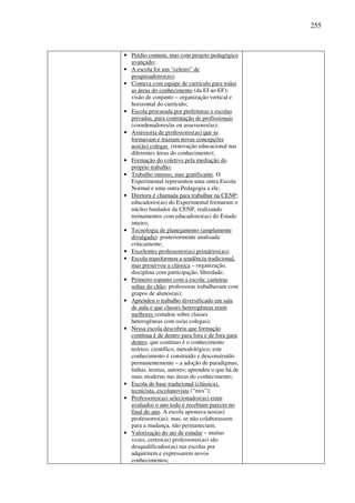 255
• Prédio comum, mas com projeto pedagógico
avançado;
• A escola foi um “celeiro” de
pesquisadores(as);
• Contava com equipe de currículo para todas
as áreas do conhecimento (da EI ao EF);
visão de conjunto – organização vertical e
horizontal do currículo;
• Escola procurada por prefeituras e escolas
privadas, para contratação de profissionais
(coordenadores/as ou assessores/as);
• Assessoria de professores(as) que se
formavam e traziam novas concepções
aos(às) colegas (renovação educacional nas
diferentes áreas do conhecimento);
• Formação do coletivo pela mediação do
próprio trabalho;
• Trabalho intenso, mas gratificante. O
Experimental representou uma outra Escola
Normal e uma outra Pedagogia a ele;
• Diretora é chamada para trabalhar na CENP;
educadores(as) do Experimental formaram o
núcleo fundador da CENP, realizando
treinamentos com educadores(as) do Estado
inteiro;
• Tecnologia de planejamento (amplamente
divulgada): posteriormente analisada
criticamente;
• Excelentes professores(as) primários(as);
• Escola transformou a tendência tradicional,
mas preservou a clássica – organização,
disciplina com participação, liberdade;
• Primeiro espanto com a escola: carteiras
soltas do chão; professoras trabalhavam com
grupos de alunos(as);
• Aprendeu o trabalho diversificado em sala
de aula e que classes heterogêneas eram
melhores (estudou sobre classes
heterogêneas com os/as colegas);
• Nessa escola descobriu que formação
contínua é de dentro para fora e de fora para
dentro; que contínuo é o conhecimento
teórico, científico, metodológico; este
conhecimento é construído e desconstruído
permanentemente – a adoção de paradigmas,
linhas, teorias, autores; aprendeu o que há de
mais moderno nas áreas do conhecimento;
• Escola de base tradicional (clássica),
tecnicista, escolanovista (“mix”);
• Professores(as) selecionados(as) eram
avaliados o ano todo e recebiam parecer no
final do ano. A escola apostava nos(as)
professores(as); mas, se não colaborassem
para a mudança, não permaneciam;
• Valorização do ato de estudar – muitas
vezes, certos(as) professores(as) são
desqualificados(as) nas escolas por
adquirirem e expressarem novos
conhecimentos;
 