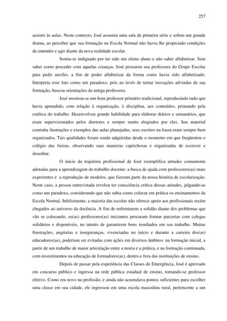 257
assistir às aulas. Neste contexto, José assumiu uma sala de primeira série e sofreu um grande
drama, ao perceber que sua formação na Escola Normal não havia lhe propiciado condições
de entender e agir diante da nova realidade escolar.
Sentia-se indignado por ter sido um ótimo aluno e não saber alfabetizar. Sem
saber como proceder com aquelas crianças, José procurou sua professora do Grupo Escolar
para pedir auxílio, a fim de poder alfabetizar da forma como havia sido alfabetizado.
Interpreta esse fato como um paradoxo, pois ao invés de tentar inovações advindas de sua
formação, buscou orientações da antiga professora.
José mostrou-se um bom professor primário tradicional, reproduzindo tudo que
havia aprendido, com relação à organização, à disciplina, aos conteúdos, primando pela
estética do trabalho. Desenvolveu grande habilidade para elaborar diários e semanários, que
eram supervisionados pelos diretores e sempre muito elogiados por eles. Seu material
continha ilustrações e exemplos das aulas planejadas; seus escritos na lousa eram sempre bem
organizados. Tais qualidades foram sendo adquiridas desde o momento em que freqüentou o
colégio das freiras, observando suas maneiras caprichosas e organizadas de escrever e
desenhar.
O início da trajetória profissional de José exemplifica atitudes comumente
adotadas para a aprendizagem do trabalho docente: a busca de ajuda com professores(as) mais
experientes e a reprodução de modelos, que fizeram parte da nossa história de escolarização.
Neste caso, a pessoa entrevistada revelou ter consciência crítica dessas atitudes, julgando-as
como um paradoxo, considerando que não sabia como colocar em prática os ensinamentos da
Escola Normal. Infelizmente, a maioria das escolas não oferece apoio aos profissionais recém
chegados ao universo da docência. A fim de enfrentarem a solidão diante dos problemas que
vão se colocando, os(as) professores(as) iniciantes procuram formar parcerias com colegas
solidários e disponíveis, no intuito de garantirem bons resultados em seu trabalho. Muitas
frustrações, angústias e inseguranças, vivenciadas no início e durante a carreira dos(as)
educadores(as), poderiam ser evitadas com ações em diversos âmbitos: na formação inicial, a
partir de um trabalho de maior articulação entre a teoria e a prática, e na formação continuada,
com investimentos na educação de formadores(as), dentro e fora das instituições de ensino.
Depois de passar pela experiência das Classes de Emergência, José é aprovado
em concurso público e ingressa na rede pública estadual de ensino, tornando-se professor
efetivo. Como era novo na profissão, e ainda não acumulava pontos suficientes para escolher
uma classe em sua cidade, ele ingressou em uma escola masculina rural, pertencente a um
 