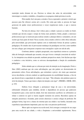 258
município muito distante do seu. Precisou se afastar das aulas da universidade, sem
interromper os estudos e trabalhos, e hospedou-se na pequena cidade próxima à escola.
Pela manhã, José saía para a estrada e ficava esperando o primeiro veículo que
passasse para lhe oferecer carona até a escola. Ele conta que todas as pessoas do lugar
gostavam de ajudar os(as) professores(as) e os(as) respeitavam muito, o que o marcou
bastante.
Na hora do almoço, José voltava para a cidade e passava as tardes no hotel,
sentindo que deveria ocupar o tempo de forma mais produtiva. Então, propôs a outros(as)
professores(as) que se reunissem para realizar estudos e planejar diários e semanários, em um
recinto que fazia parte do hotel. Nessa ocasião, inicia estudos coletivos sobre obras indicadas
pela universidade, que provocaram rupturas com as tradicionais formas de pensar a prática
pedagógica. Os estudos não só provocaram mudanças de paradigmas em José, como também
em seus colegas, que começaram a repensar suas concepções e ações em sala de aula.
Conforme admite o próprio pesquisado, esta experiência tornou-se a primeira
idéia de formação continuada que assumiu, sem que tivesse a intenção consciente de realizá-
la. Ao interpretar essa atitude no passado, mediante perspectivas atuais, José declara que algo
o conduziu a esta iniciativa, como se estivesse desempenhando a função de coordenador
pedagógico.
Sobre atitudes que se colocam por meio da intuição ou da imaginação, Freire e
Shor (2003) analisam que são como adivinhações, que não podem ser dicotomizadas do
pensamento crítico. Essas adivinhações, que estimulam a prever, são sinais que anunciam
novas descobertas e devem conduzir ao aperfeiçoamento da sensibilidade humana, a fim de
que desenvolvam a capacidade de conhecer com rigor. “Não obstante, não podemos parar no
nível da intuição. Temos que tratar o objeto da intuição com rigor”. (FREIRE e SHOR, 2003,
p. 219)
Embora fosse obrigado a permanecer longe de casa e da universidade,
enfrentando obstáculos para trabalhar, devido à dependência de pessoas que pudessem
transportá-lo para a área rural da cidade, José não mencionou sacrifícios ou sofrimentos ao
relatar o contexto no qual se inseria naquele momento da carreira. Recordava apenas de
situações prazerosas e fecundas, junto aos(às) alunos(as) e aos(às) colegas de profissão. De
qualquer forma, logo teve a chance de retornar para sua cidade e sua família, iniciando uma
experiência especialmente importante, para sua vida e seu percurso profissional.
Meses após seu ingresso na escola rural, José consegue a remoção de seu cargo
para uma escola de sua cidade, e volta a freqüentar a universidade regularmente. Nessa
 
