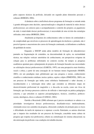 25
pelos aspectos técnicos da profissão, deixando em segundo plano dimensões pessoais e
culturais (BORGES, 2004).
A denúncia sobre a ineficiência desses programas de formação se estende ainda
à grande defasagem entre decisões, operacionalização e chegada do material às mãos dos(as)
professores(as); aos entraves para o acompanhamento e controle dos projetos; ao gigantismo
da rede; à rotatividade dos(as) professores(as); à necessidade de uma revisão das estratégias
utilizadas, entre outras (BORGES, 2004)
Atualmente já dispomos de conhecimentos sobre os fatores de continuidade e
de complexidade que envolvem os processos de aprendizagem da docência e, portanto, não é
possível ignorar o anacronismo dos cursos de formação continuada, se defendemos a melhoria
da qualidade do ensino.
Enquanto a SEE/SP ainda adota modelos de formação de educadores(as)
pautados na fragmentação de conteúdos, na descontinuidade de ações, na racionalidade
técnica, nas relações verticais autoritárias de conhecimento, em perspectivas exógenas de
solução para os problemas enfrentados no contexto escolar, há tempos as pesquisas
acadêmicas apontam para o planejamento de projetos de formação baseados nas necessidades
ou solicitações dos(as) professores(as) (GARCIA, 1997); em uma perspectiva mais histórica,
social e crítica, a partir de uma concepção de ser humano menos fragmentado (MARIN,
2003); em um paradigma mais globalizante que una pesquisa e ensino, conhecimento
científico e conhecimento cotidiano, teoria e prática, sujeito e objeto (PIMENTEL, 2003); em
um processo de formação que tenha como referência fundamental o saber docente, o
reconhecimento e a valorização deste saber; que considere as diferentes etapas do
desenvolvimento profissional do magistério e o dia-a-dia na escola, como um lócus de
formação; que favoreça processos coletivos de reflexão e intervenção na prática pedagógica
concreta, e que articulem os aspectos psicopedagógicos, técnicos, científicos, políticos-
sociais, ideológicos, éticos e culturais (CANDAU, 2001).
Garrido e Brzezinski (2006) afirmam que é preciso reconhecer os saberes e as
prioridades investigativas dos(as) professores(as), desafiando-os(as) intelectualmente,
orientando-os(as) nos caminhos da pesquisa, oferecendo condições de proteção para os riscos
e dificuldades da tarefa de repensar-se e repensar a escola. Entretanto, as autoras observam
que o impacto dos resultados de um processo de formação, concebido numa cultura de
pesquisa que respeita o(a) professor(a), esbarra na centralização do sistema educacional, na
desvalorização da profissão e nas condições de trabalho docente.
 