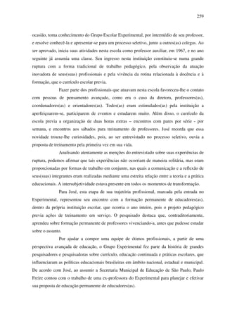 259
ocasião, toma conhecimento do Grupo Escolar Experimental, por intermédio de seu professor,
e resolve conhecê-la e apresentar-se para um processo seletivo, junto a outros(as) colegas. Ao
ser aprovado, inicia suas atividades nesta escola como professor auxiliar, em 1967, e no ano
seguinte já assumia uma classe. Seu ingresso nesta instituição constituiu-se numa grande
ruptura com a forma tradicional de trabalho pedagógico, pela observação da atuação
inovadora de seus(suas) profissionais e pela vivência da rotina relacionada à docência e à
formação, que o currículo escolar previa.
Fazer parte dos profissionais que atuavam nesta escola favoreceu-lhe o contato
com pessoas de pensamento avançado, como era o caso da diretora, professores(as),
coordenadores(as) e orientadores(as). Todos(as) eram estimulados(as) pela instituição a
aperfeiçoarem-se, participarem de eventos e estudarem muito. Além disso, o currículo da
escola previa a organização de duas horas extras – encontros com pares por série - por
semana, e encontros aos sábados para treinamento de professores. José recorda que essa
novidade trouxe-lhe curiosidades, pois, ao ser entrevistado no processo seletivo, ouvia a
proposta de treinamento pela primeira vez em sua vida.
Analisando atentamente as menções do entrevistado sobre suas experiências de
ruptura, podemos afirmar que tais experiências não ocorriam de maneira solitária, mas eram
proporcionadas por formas de trabalho em conjunto, nas quais a comunicação e a reflexão de
seus(suas) integrantes eram realizadas mediante uma estreita relação entre a teoria e a prática
educacionais. A intersubjetividade estava presente em todos os momentos de transformação.
Para José, esta etapa de sua trajetória profissional, marcada pela entrada no
Experimental, representou seu encontro com a formação permanente de educadores(as),
dentro da própria instituição escolar, que ocorria o ano inteiro, pois o projeto pedagógico
previa ações de treinamento em serviço. O pesquisado destaca que, contraditoriamente,
aprendeu sobre formação permanente de professores vivenciando-a, antes que pudesse estudar
sobre o assunto.
Por ajudar a compor uma equipe de ótimos profissionais, a partir de uma
perspectiva avançada de educação, o Grupo Experimental fez parte da história de grandes
pesquisadores e pesquisadoras sobre currículo, educação continuada e práticas escolares, que
influenciaram as políticas educacionais brasileiras em âmbito nacional, estadual e municipal.
De acordo com José, ao assumir a Secretaria Municipal de Educação de São Paulo, Paulo
Freire contou com o trabalho de uma ex-professora do Experimental para planejar e efetivar
sua proposta de educação permanente de educadores(as).
 