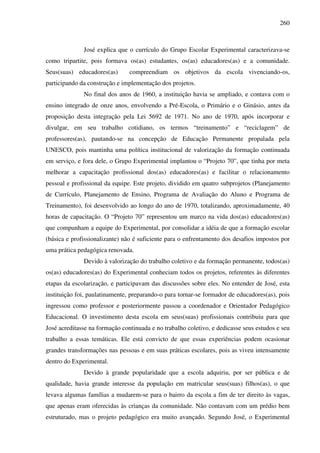 260
José explica que o currículo do Grupo Escolar Experimental caracterizava-se
como tripartite, pois formava os(as) estudantes, os(as) educadores(as) e a comunidade.
Seus(suas) educadores(as) compreendiam os objetivos da escola vivenciando-os,
participando da construção e implementação dos projetos.
No final dos anos de 1960, a instituição havia se ampliado, e contava com o
ensino integrado de onze anos, envolvendo a Pré-Escola, o Primário e o Ginásio, antes da
proposição desta integração pela Lei 5692 de 1971. No ano de 1970, após incorporar e
divulgar, em seu trabalho cotidiano, os termos “treinamento” e “reciclagem” de
professores(as), pautando-se na concepção de Educação Permanente propalada pela
UNESCO, pois mantinha uma política institucional de valorização da formação continuada
em serviço, e fora dele, o Grupo Experimental implantou o “Projeto 70”, que tinha por meta
melhorar a capacitação profissional dos(as) educadores(as) e facilitar o relacionamento
pessoal e profissional da equipe. Este projeto, dividido em quatro subprojetos (Planejamento
de Currículo, Planejamento de Ensino, Programa de Avaliação do Aluno e Programa de
Treinamento), foi desenvolvido ao longo do ano de 1970, totalizando, aproximadamente, 40
horas de capacitação. O “Projeto 70” representou um marco na vida dos(as) educadores(as)
que compunham a equipe do Experimental, por consolidar a idéia de que a formação escolar
(básica e profissionalizante) não é suficiente para o enfrentamento dos desafios impostos por
uma prática pedagógica renovada.
Devido à valorização do trabalho coletivo e da formação permanente, todos(as)
os(as) educadores(as) do Experimental conheciam todos os projetos, referentes às diferentes
etapas da escolarização, e participavam das discussões sobre eles. No entender de José, esta
instituição foi, paulatinamente, preparando-o para tornar-se formador de educadores(as), pois
ingressou como professor e posteriormente passou a coordenador e Orientador Pedagógico
Educacional. O investimento desta escola em seus(suas) profissionais contribuiu para que
José acreditasse na formação continuada e no trabalho coletivo, e dedicasse seus estudos e seu
trabalho a essas temáticas. Ele está convicto de que essas experiências podem ocasionar
grandes transformações nas pessoas e em suas práticas escolares, pois as viveu intensamente
dentro do Experimental.
Devido à grande popularidade que a escola adquiriu, por ser pública e de
qualidade, havia grande interesse da população em matricular seus(suas) filhos(as), o que
levava algumas famílias a mudarem-se para o bairro da escola a fim de ter direito às vagas,
que apenas eram oferecidas às crianças da comunidade. Não contavam com um prédio bem
estruturado, mas o projeto pedagógico era muito avançado. Segundo José, o Experimental
 