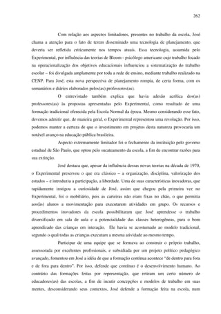 262
Com relação aos aspectos limitadores, presentes no trabalho da escola, José
chama a atenção para o fato de terem disseminado uma tecnologia de planejamento, que
deveria ser refletida criticamente nos tempos atuais. Essa tecnologia, assumida pelo
Experimental, por influência das teorias de Bloom - psicólogo americano cujo trabalho focado
na operacionalização dos objetivos educacionais influenciou a sistematização do trabalho
escolar – foi divulgada amplamente por toda a rede de ensino, mediante trabalho realizado na
CENP. Para José, esta nova perspectiva de planejamento rompia, de certa forma, com os
semanários e diários elaborados pelos(as) professores(as).
O entrevistado também explica que havia adesão acrítica dos(as)
professores(as) às propostas apresentadas pelo Experimental, como resultado de uma
formação tradicional oferecida pela Escola Normal da época. Mesmo considerando esse fato,
devemos admitir que, de maneira geral, o Experimental representou uma revolução. Por isso,
podemos manter a certeza de que o investimento em projetos desta natureza provocaria um
notável avanço na educação pública brasileira.
Aspecto extremamente limitador foi o fechamento da instituição pelo governo
estadual de São Paulo, que optou pelo sucateamento da escola, a fim de encontrar razões para
sua extinção.
José destaca que, apesar da influência dessas novas teorias na década de 1970,
o Experimental preservou o que era clássico – a organização, disciplina, valorização dos
estudos – e introduziu a participação, a liberdade. Uma de suas características inovadoras, que
rapidamente instigou a curiosidade de José, assim que chegou pela primeira vez no
Experimental, foi o mobiliário, pois as carteiras não eram fixas no chão, o que permitia
aos(às) alunos a movimentação para executarem atividades em grupo. Os recursos e
procedimentos inovadores da escola possibilitaram que José aprendesse o trabalho
diversificado em sala de aula e a potencialidade das classes heterogêneas, para o bom
aprendizado das crianças em interação. Ele havia se acostumado ao modelo tradicional,
segundo o qual todas as crianças executam a mesma atividade ao mesmo tempo.
Participar de uma equipe que se formava ao construir o próprio trabalho,
assessorada por excelentes profissionais, e subsidiada por um projeto político pedagógico
avançado, fomentou em José a idéia de que a formação contínua acontece “de dentro para fora
e de fora para dentro”. Por isso, defende que contínuo é o desenvolvimento humano. Ao
contrário das formações feitas por representação, que retiram um certo número de
educadores(as) das escolas, a fim de incutir concepções e modelos de trabalho em suas
mentes, desconsiderando seus contextos, José defende a formação feita na escola, num
 