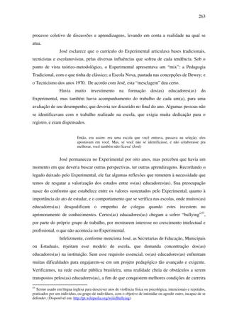263
processo coletivo de discussões e aprendizagens, levando em conta a realidade na qual se
atua.
José esclarece que o currículo do Experimental articulava bases tradicionais,
tecnicistas e escolanovistas, pelas diversas influências que sofreu de cada tendência. Sob o
ponto de vista teórico-metodológico, o Experimental apresentava um “mix”: a Pedagogia
Tradicional, com o que tinha de clássico; a Escola Nova, pautada nas concepções de Dewey; e
o Tecnicismo dos anos 1970. De acordo com José, esta “mesclagem” deu certo.
Havia muito investimento na formação dos(as) educadores(as) do
Experimental, mas também havia acompanhamento do trabalho de cada um(a), para uma
avaliação de seu desempenho, que deveria ser discutido no final do ano. Algumas pessoas não
se identificavam com o trabalho realizado na escola, que exigia muita dedicação para o
registro, e eram dispensados.
Então, era assim: era uma escola que você entrava, passava na seleção, eles
apostavam em você. Mas, se você não se identificasse, e não colaborasse pra
melhorar, você também não ficava! (José)
José permaneceu no Experimental por oito anos, mas percebeu que havia um
momento em que deveria buscar outras perspectivas, ter outras aprendizagens. Recordando o
legado deixado pelo Experimental, ele faz algumas reflexões que remetem à necessidade que
temos de resgatar a valorização dos estudos entre os(as) educadores(as). Sua preocupação
nasce do confronto que estabelece entre os valores sustentados pelo Experimental, quanto à
importância do ato de estudar, e o comportamento que se verifica nas escolas, onde muitos(as)
educadores(as) desqualificam o empenho de colegas quando estes investem no
aprimoramento de conhecimentos. Certos(as) educadores(as) chegam a sofrer “bullying”57
,
por parte do próprio grupo de trabalho, por mostrarem interesse no crescimento intelectual e
profissional, o que não acontecia no Experimental.
Infelizmente, conforme menciona José, as Secretarias de Educação, Municipais
ou Estaduais, rejeitam esse modelo de escola, que demanda concentração dos(as)
educadores(as) na instituição. Sem esse requisito essencial, os(as) educadores(as) enfrentam
muitas dificuldades para engajarem-se em um projeto pedagógico tão avançado e exigente.
Verificamos, na rede escolar pública brasileira, uma realidade cheia de obstáculos a serem
transpostos pelos(as) educadores(as), a fim de que conquistem melhores condições de carreira
57
Termo usado em língua inglesa para descrever atos de violência física ou psicológica, intencionais e repetidos,
praticados por um indivíduo, ou grupo de indivíduos, com o objetivo de intimidar ou agredir outro, incapaz de se
defender. (Disponível em: http://pt.wikipedia.org/wiki/Bullying)
 