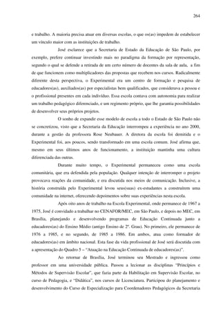 264
e trabalho. A maioria precisa atuar em diversas escolas, o que os(as) impedem de estabelecer
um vínculo maior com as instituições de trabalho.
José esclarece que a Secretaria de Estado da Educação de São Paulo, por
exemplo, prefere continuar investindo mais no paradigma da formação por representação,
segundo o qual se defende a retirada de um certo número de docentes da sala de aula, a fim
de que funcionem como multiplicadores das propostas que recebem nos cursos. Radicalmente
diferente desta perspectiva, o Experimental era um centro de formação e pesquisa de
educadores(as), auxiliados(as) por especialistas bem qualificados, que considerava a pessoa e
o profissional presentes em cada indivíduo. Essa escola contava com autonomia para realizar
um trabalho pedagógico diferenciado, e um regimento próprio, que lhe garantia possibilidades
de desenvolver seus próprios projetos.
O sonho de expandir esse modelo de escola a todo o Estado de São Paulo não
se concretizou, visto que a Secretaria da Educação interrompeu a experiência no ano 2000,
durante a gestão da professora Rose Neubauer. A diretora da escola foi demitida e o
Experimental foi, aos poucos, sendo transformado em uma escola comum. José afirma que,
mesmo em seus últimos anos de funcionamento, a instituição mantinha uma cultura
diferenciada das outras.
Durante muito tempo, o Experimental permaneceu como uma escola
comunitária, que era defendida pela população. Qualquer intenção de interromper o projeto
provocava reações da comunidade, e era discutida nos meios de comunicação. Inclusive, a
história construída pelo Experimental levou seus(suas) ex-estudantes a construírem uma
comunidade na internet, oferecendo depoimentos sobre suas experiências nesta escola.
Após oito anos de trabalho na Escola Experimental, onde permanece de 1967 a
1975, José é convidado a trabalhar no CENAFOR/MEC, em São Paulo, e depois no MEC, em
Brasília, planejando e desenvolvendo programas de Educação Continuada junto a
educadores(as) do Ensino Médio (antigo Ensino de 2º. Grau). No primeiro, ele permanece de
1976 a 1985, e no segundo, de 1985 a 1986. Em ambos, atua como formador de
educadores(as) em âmbito nacional. Esta fase da vida profissional de José será discutida com
a apresentação do Quadro 5 – “Atuação na Educação Continuada de educadores(as)”.
Ao retornar de Brasília, José terminou seu Mestrado e ingressou como
professor em uma universidade pública. Passou a lecionar as disciplinas “Princípios e
Métodos de Supervisão Escolar”, que fazia parte da Habilitação em Supervisão Escolar, no
curso de Pedagogia, e “Didática”, nos cursos de Licenciatura. Participou do planejamento e
desenvolvimento do Curso de Especialização para Coordenadores Pedagógicos da Secretaria
 