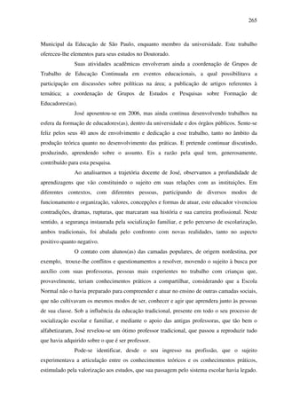265
Municipal da Educação de São Paulo, enquanto membro da universidade. Este trabalho
ofereceu-lhe elementos para seus estudos no Doutorado.
Suas atividades acadêmicas envolveram ainda a coordenação de Grupos de
Trabalho de Educação Continuada em eventos educacionais, a qual possibilitava a
participação em discussões sobre políticas na área; a publicação de artigos referentes à
temática; a coordenação de Grupos de Estudos e Pesquisas sobre Formação de
Educadores(as).
José aposentou-se em 2006, mas ainda continua desenvolvendo trabalhos na
esfera da formação de educadores(as), dentro da universidade e dos órgãos públicos. Sente-se
feliz pelos seus 40 anos de envolvimento e dedicação a esse trabalho, tanto no âmbito da
produção teórica quanto no desenvolvimento das práticas. E pretende continuar discutindo,
produzindo, aprendendo sobre o assunto. Eis a razão pela qual tem, generosamente,
contribuído para esta pesquisa.
Ao analisarmos a trajetória docente de José, observamos a profundidade de
aprendizagens que vão constituindo o sujeito em suas relações com as instituições. Em
diferentes contextos, com diferentes pessoas, participando de diversos modos de
funcionamento e organização, valores, concepções e formas de atuar, este educador vivenciou
contradições, dramas, rupturas, que marcaram sua história e sua carreira profissional. Neste
sentido, a segurança instaurada pela socialização familiar, e pelo percurso de escolarização,
ambos tradicionais, foi abalada pelo confronto com novas realidades, tanto no aspecto
positivo quanto negativo.
O contato com alunos(as) das camadas populares, de origem nordestina, por
exemplo, trouxe-lhe conflitos e questionamentos a resolver, movendo o sujeito à busca por
auxílio com suas professoras, pessoas mais experientes no trabalho com crianças que,
provavelmente, teriam conhecimentos práticos a compartilhar, considerando que a Escola
Normal não o havia preparado para compreender e atuar no ensino de outras camadas sociais,
que não cultivavam os mesmos modos de ser, conhecer e agir que aprendera junto às pessoas
de sua classe. Sob a influência da educação tradicional, presente em todo o seu processo de
socialização escolar e familiar, e mediante o apoio das antigas professoras, que tão bem o
alfabetizaram, José revelou-se um ótimo professor tradicional, que passou a reproduzir tudo
que havia adquirido sobre o que é ser professor.
Pode-se identificar, desde o seu ingresso na profissão, que o sujeito
experimentava a articulação entre os conhecimentos teóricos e os conhecimentos práticos,
estimulado pela valorização aos estudos, que sua passagem pelo sistema escolar havia legado.
 